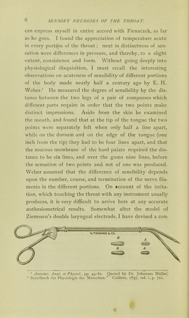 can express myself in entire accord with Pienaczek, as far as he goes. I found the appreciation of temperature acute in every portion of the throat ; next in distinctness of sen- sation were differences in pressure, and thereby, to a slight extent, consistence and form. Without going deeply into physiological disquisition, I must recall the interesting observations on acuteness of sensibility of different portions of the body made nearly half a century ago by E. H. Weber.^ He measured the degree of sensibility by the dis- tance between the two legs of a pair of compasses which different parts require in order that the two points make distinct impressions. Aside from the skin he examined the mouth, and found that at the tip of the tongue the two points were separately felt when only half a line apart,, while on the dorsum and on the edge of the tongue (one inch from the tip) they had to be four lines apart, and that the mucous membrane of the hard palate required the dis- tance to be six lines, and over the gums nine lines, before the sensation of two points and not of one was produced. Weber assumed that the difference of sensibility depends upon the number, course, and termination of the nerve fila- ments in the different portions. On account of the irrita- tion, which touching the throat with any instrument usually produces, it is very difficult to arrive here at any accurate aesthesiometrical results. Somewhat after the model of Ziemssen's double laryngeal electrode, I have devised a con- 4( ' Annoiat. Anat. et Physiol., pp. 4-|-8i. Quoted by Dr. Johannes Muller' Ilandbuch der Physiologic des Menschen.” Coblenz, 1S37, vol. i, p. 711.