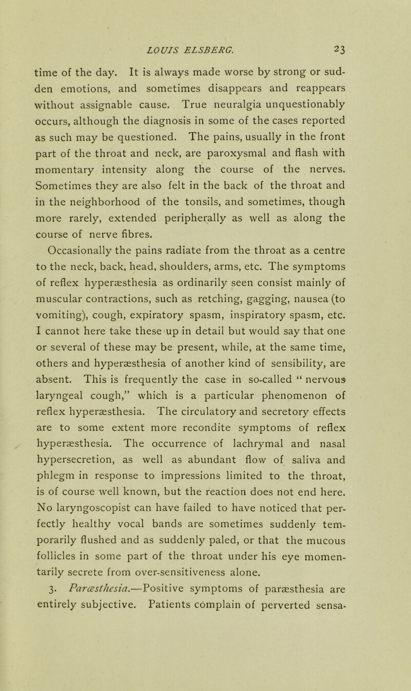 time of the day. It is always made worse by strong or sud- den emotions, and sometimes disappears and reappears without assignable cause. True neuralgia unquestionably occurs, although the diagnosis in some of the cases reported as such may be questioned. The pains, usually in the front part of the throat and neck, are paroxysmal and flash with momentary intensity along the course of the nerves. Sometimes they are also felt in the back of the throat and in the neighborhood of the tonsils, and sometimes, though more rarely, extended peripherally as well as along the course of nerve fibres. Occasionally the pains radiate from the throat as a centre to the neck, back, head, shoulders, arms, etc. The symptoms of reflex hyperaesthesia as ordinarily seen consist mainly of muscular contractions, such as retching, gagging, nausea (to vomiting), cough, expiratory spasm, inspiratory spasm, etc. I cannot here take these mp in detail but would say that one or several of these may be present, while, at the same time, others and hyperaesthesia of another kind of sensibility, are absent. This is frequently the case in so-called “ nervous laryngeal cough,” which is a particular phenomenon of reflex hyperaesthesia. The circulatory and secretory effects are to some extent more recondite symptoms of reflex hyperaesthesia. The occurrence of lachrymal and nasal hypersecretion, as well as abundant flow of saliva and phlegm in response to impressions limited to the throat, is of course well known, but the reaction does not end here. No laryngoscopist can have failed to have noticed that per- fectly healthy vocal bands are sometimes suddenly tem- porarily flushed and as suddenly paled, or that the mucous follicles in some part of the throat under his eye momen- tarily secrete from over-sensitiveness alone. 3. Parcesthesia.—Positive symptoms of paraesthesia are entirely subjective. Patients complain of perverted sensa-