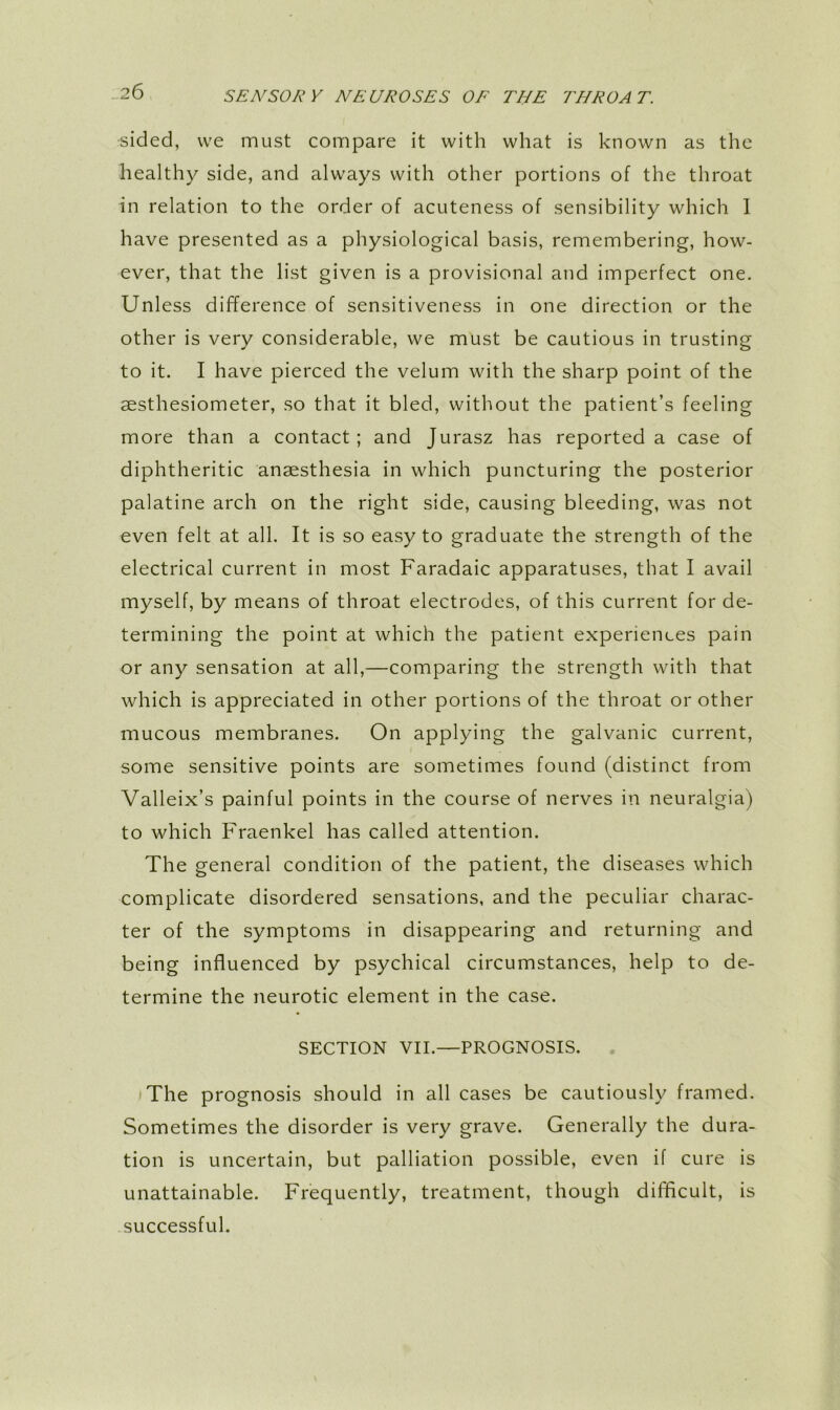 -26 sided, we must compare it with what is known as the healthy side, and always with other portions of the throat in relation to the order of acuteness of sensibility which 1 have presented as a physiological basis, remembering, how- ever, that the list given is a provisional and imperfect one. Unless difference of sensitiveness in one direction or the other is very considerable, we must be cautious in trusting to it. I have pierced the velum with the sharp point of the aesthesiometer, so that it bled, without the patient’s feeling more than a contact; and Jurasz has reported a case of diphtheritic anaesthesia in which puncturing the posterior palatine arch on the right side, causing bleeding, was not even felt at all. It is so easy to graduate the strength of the electrical current in most Faradaic apparatuses, that I avail myself, by means of throat electrodes, of this current for de- termining the point at which the patient experiences pain or any sensation at all,—comparing the strength with that which is appreciated in other portions of the throat or other mucous membranes. On applying the galvanic current, some sensitive points are sometimes found (distinct from Valleix’s painful points in the course of nerves in neuralgia) to which Fraenkel has called attention. The general condition of the patient, the diseases which complicate disordered sensations, and the peculiar charac- ter of the symptoms in disappearing and returning and being influenced by psychical circumstances, help to de- termine the neurotic element in the case. SECTION VII.—PROGNOSIS. . The prognosis should in all cases be cautiously framed. Sometimes the disorder is very grave. Generally the dura- tion is uncertain, but palliation possible, even if cure is unattainable. Frequently, treatment, though difficult, is successful.