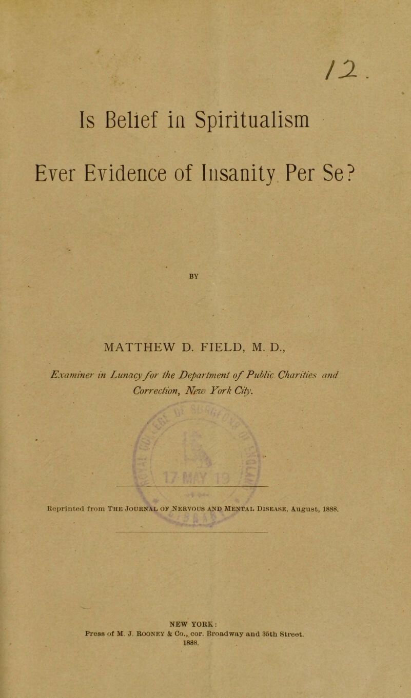 12. Is Belief in Spiritualism Ever Evidence of Insanity Per Se? BY MATTHEW D. FIELD, M. D., Exaininer m Lunacy for the Department of Public Charities and Correction^ New York City. Reprinted from The Journal of Nervous and Mental Disease, August, 1888. NEW YORK: Press of M. J. Rooney & Co,,.cor. Broadway and 36th Street. 1888.