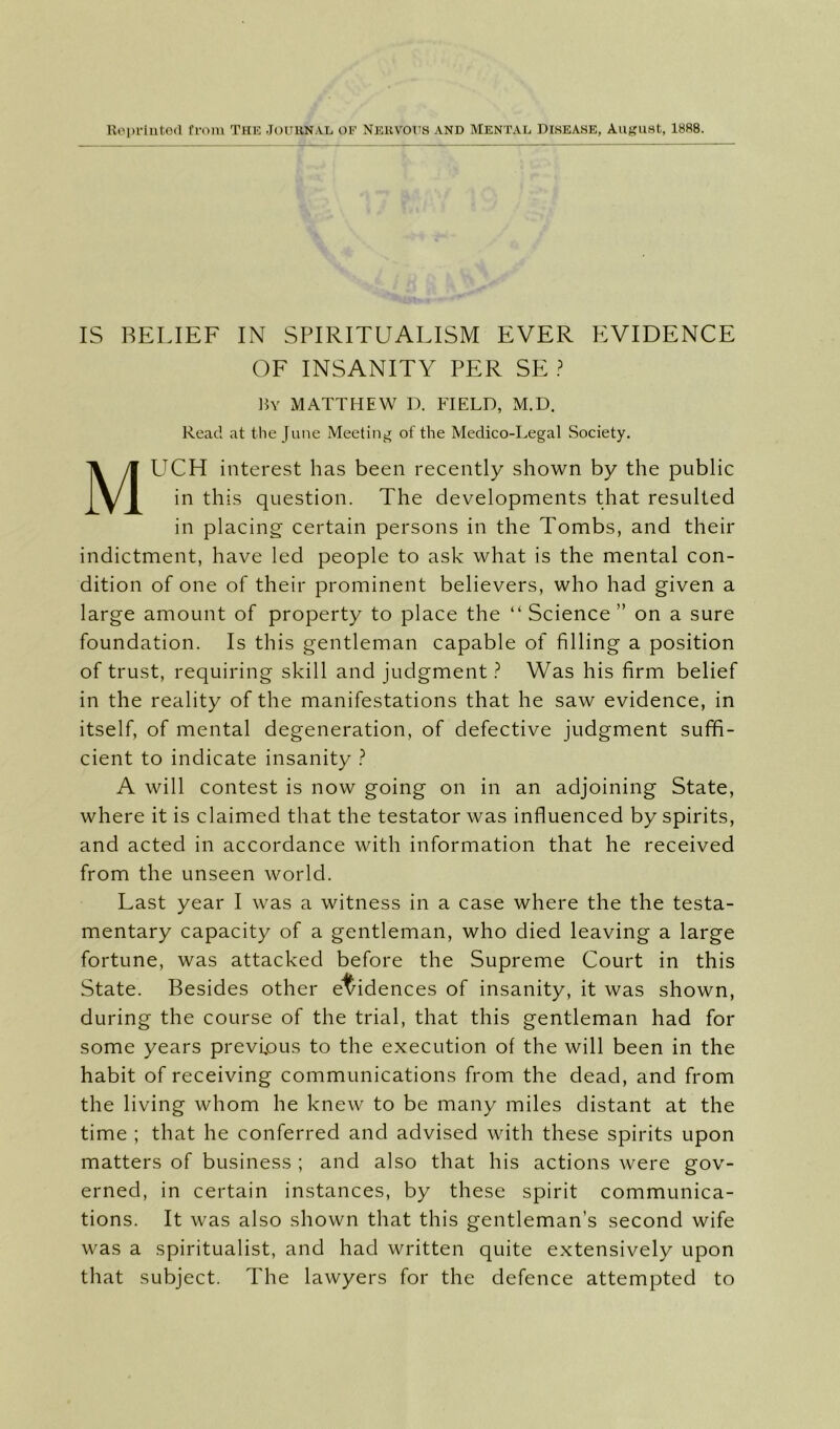 Ropriiitod from The Jouunal of Nekvous and Mental Disease, August, 1888. IS BELIEF IN SPIRITUALISM EVER EVIDENCE OF INSANITY PER SE \W MATTHEW D. FIELD, M.D. Read at the June Meeting of the Medico-Legal Society. Much interest has been recently shown by the public in this question. The developments that resulted in placing certain persons in the Tombs, and their indictment, have led people to ask what is the mental con- dition of one of their prominent believers, who had given a large amount of property to place the “ Science ” on a sure foundation. Is this gentleman capable of filling a position of trust, requiring skill and judgment ? Was his firm belief in the reality of the manifestations that he saw evidence, in itself, of mental degeneration, of defective judgment suffi- cient to indicate insanity ? A will contest is now going on in an adjoining State, where it is claimed that the testator was influenced by spirits, and acted in accordance with information that he received from the unseen world. Last year I was a witness in a case where the the testa- mentary capacity of a gentleman, who died leaving a large fortune, was attacked before the Supreme Court in this State. Besides other el/idences of insanity, it was shown, during the course of the trial, that this gentleman had for some years previous to the execution of the will been in the habit of receiving communications from the dead, and from the living whom he knew to be many miles distant at the time ; that he conferred and advised with these spirits upon matters of business ; and also that his actions were gov- erned, in certain instances, by these spirit communica- tions. It was also shown that this gentleman’s second wife was a spiritualist, and had written quite extensively upon that subject. The lawyers for the defence attempted to