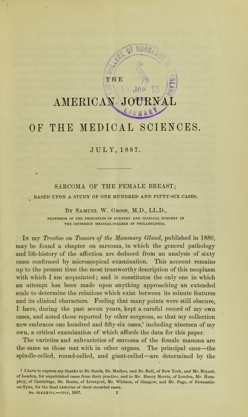 AMERICAN JOURNAL THE MEDICAL SCIENCES. JULY, 1 887. SARCOMA OF THE FEMALE BREAST; BASED UPON A STUDY OF ONE HUNDRED AND FIFTY-SIX CASES. By Samuel W, Gross, M.D., LL.D., PROFESSOR OF THE PRINCIPLES OF SURGERY AND CLINICAL SURGERY IN THE JEFFERSON MEDICAL COLLEGE OF PHILADELPHIA. In my Treatise on Tumors of the Mammary Gland, published in 1880, may be found a chapter on sarcoma, in which the general pathology and life-history of the affection are deduced from an analysis of sixty cases confirmed by microscopical examination. This account remains up to the present time the most trustworthy description of this neoplasm with which I am acquainted; and it constitutes the only one in which an attempt has been made upon anything ap^Droaching an extended scale to determine the relations which exist between its minute features and its clinical characters. Feeling that many points were still obscure, I have, during the past seven years, kept a careful record of my own cases, and noted those reported by other surgeons, so that my collection now embraces one hundred and fifty-six cases,^ including nineteen of my own, a critical examination of which affords the data for this paper. The varieties and subvarieties of sarcoma of the female mamma are the same as those met with in other organs. The principal ones—the spindle-celled, round-celled, and giant-celled—are determined by the 1 I have to express my thanks to Dr. Sands, Dr. Markoe, and Dr. Bull, of New York, and Mr. Bryant, of London, for unpublished cases from their practice, and to Mr. Henry Morris, of London, Mr. Hum- phry, of Cambridge, Mr. Banks, of Liverpool, Mr. Whitson, of Glasgow, and Mr. Page, of Newcastle- on-Tyne, for the final histories of their recorded cases.