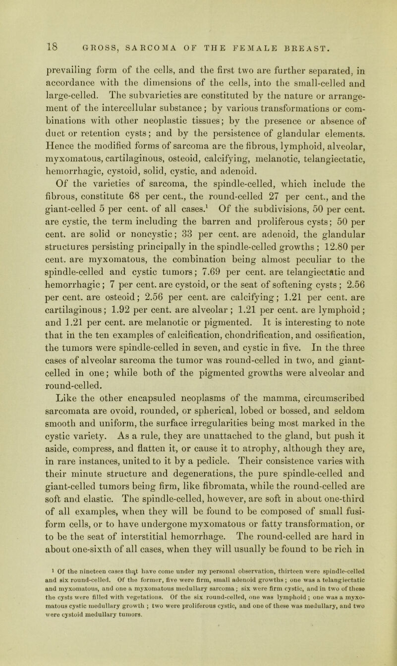 pr evailing form of the cells, and the first two are further separated, in accordance with the dimensions of the cells, into the small-celled and large-celled. The subvarieties are constituted by the nature or arrange- ment of the intercellular substance; by various transformations or com- binations with other neoplastic tissues; by the presence or absence of duct or retention cysts; and by the persistence of glandular elements. Hence the modified forms of sarcoma are the fibrous, lymphoid, alveolar, myxomatous, cartilaginous, osteoid, calcifying, melanotic, telangiectatic, hemorrhagic, cystoid, solid, cystic, and adenoid. Of the varieties of sarcoma, the spindle-celled, which include the fibrous, constitute 68 per cent., the round-celled 27 per cent., and the giant-celled 5 per cent, of all cases.^ Of the subdivisions, 50 per cent, are cystic, the term including the barren and proliferous cysts; 50 per cent, are solid or noncystic; 33 per cent, are adenoid, the glandular structures 2Dersisting principally in the spindle-celled growths ; 12.80 per cent, are myxomatous, the combination being almost joeculiar to the spindle-celled and cystic tumors; 7.69 per cent, are telangiectatic and hemorrhagic; 7 i3er cent, are cystoid, or the seat of softening cysts ; 2.56 per cent, are osteoid; 2.56 per cent, are calcifying; 1.21 jDer cent, are cartilaginous; 1.92 per cent, are alveolar; 1.21 per cent, are lymphoid; and 1.21 per cent, are melanotic or pigmented. It is interesting to note that in the ten examples of calcification, chondrification, and ossification, the tumors were spindle-celled in seven, and cystic in five. In the three cases of alveolar sarcoma the tumor was round-celled in two, and giant- celled in one; while both of the j^igmented growths were alveolar and round-celled. Like the other encapsuled neoplasms of the mamma, cireumscribed sarcomata are ovoid, rounded, or spherical, lobed or bossed, and seldom smooth and uniform, the surface irregularities being most marked in the cystic variety. As a rule, they are unattached to the gland, but push it aside, compress, and flatten it, or cause it to atrophy, although they are, in rare instances, united to it by a pedicle. Their consistence varies with their minute structure and degenerations, the pure spindle-celled and giant-celled tumors being firm, like fibromata, while the round-celled are soft and elastic. The spindle-celled, however, are soft in about one-third of all examples, when they will be found to be composed of small fusi- form cells, or to have undergone myxomatous or fatty transformation, or to be the seat of interstitial hemorrhage. The round-celled are hard in about one-sixth of all cases, when they will usually be found to be rich in 1 Of the nineteen rases tln^t have come under my personal observation, thirteen were spindle-celled and six round-celled. Of the former, live were firm, small adenoid growths ; one was a telangiectatic and myxomatous, and one a myxomatous medullary sarcoma; six were firm cystic, and in two oftliese the cysts were filled with vegetations. Of the si.x round-celled, one was lymphoid ; one was a myxo- matous cystic medullary growth ; two were proliferous cystic, and one of these was medullary, and two were cystoid medullary tumors.