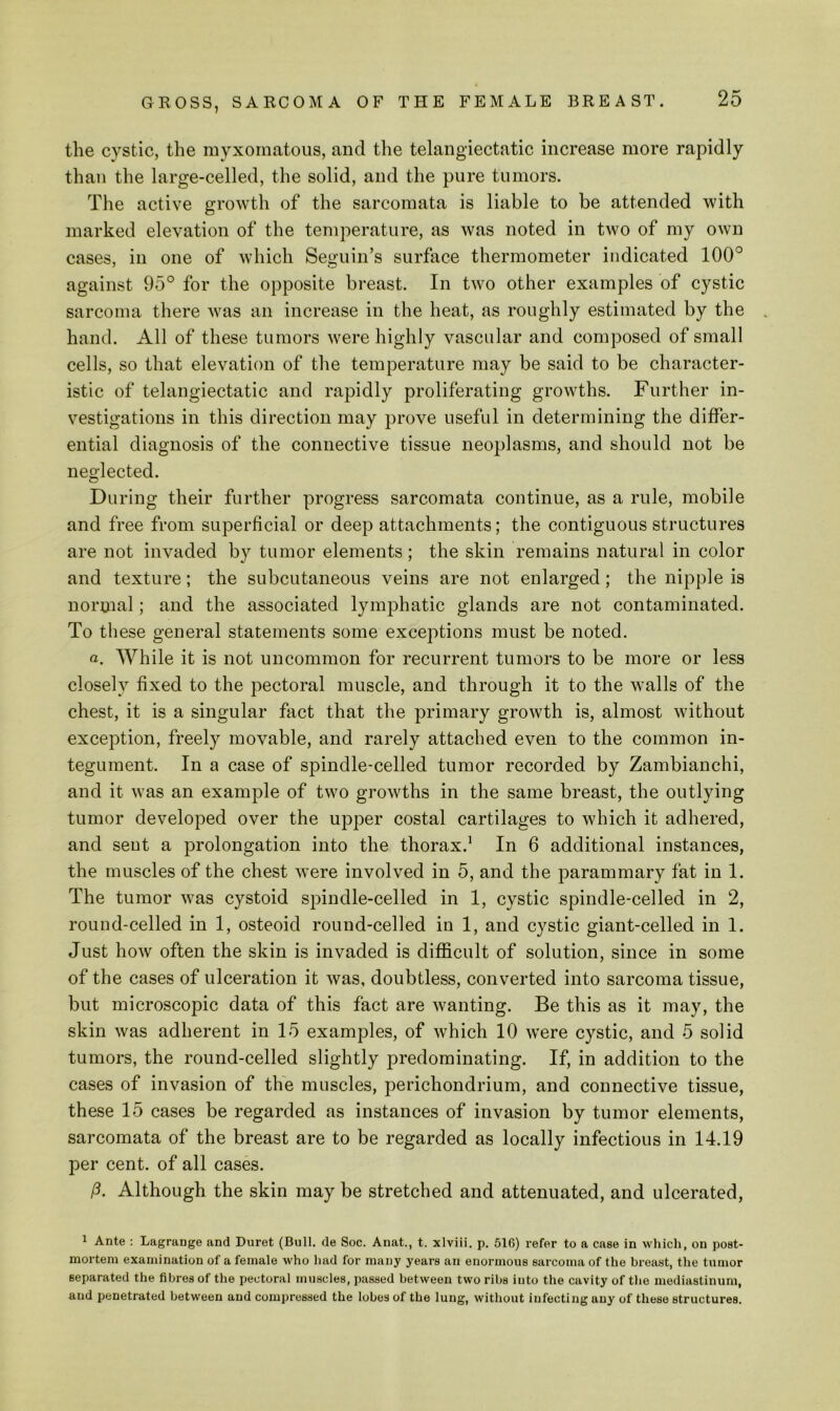 the cystic, the myxomatous, and the telangiectatic increase more rapidly than the large-celled, the solid, and the pure tumors. Tlie active growth of the sarcomata is liable to be attended with marked elevation of the temperature, as was noted in two of my own cases, in one of which Seguin’s surface thermometer indicated 100° against 95° for the opposite breast. In two other examples of cystic sarcoma there was an increase in the heat, as roughly estimated by the hand. All of these tumors were highly vascular and composed of small cells, so that elevation of the temperature may be said to be character- istic of telangiectatic and rapidly proliferating growths. Further in- vestigations in this direction may prove useful in determining the differ- ential diagnosis of the connective tissue neoplasms, and should not be neglected. During their further progress sarcomata continue, as a rule, mobile and free from superficial or deep attachments; the contiguous structures are not invaded by tumor elements ; the skin remains natural in color and texture; the subcutaneous veins are not enlarged; the nipple is normal; and the associated lymphatic glands are not contaminated. To these general statements some exceptions must be noted. a. While it is not uncommon for recurrent tumors to be more or less closely fixed to the pectoral muscle, and through it to the walls of the chest, it is a singular fact that the primary growth is, almost without exception, freely movable, and rarely attached even to the common in- tegument. In a case of spindle-celled tumor recorded by Zambianchi, and it was an example of two growths in the same breast, the outlying tumor developed over the upper costal cartilages to which it adhered, and sent a prolongation into the thorax.’ In 6 additional instances, the muscles of the chest were involved in 5, and the parammary fat in 1. The tumor was cystoid spindle-celled in 1, cystic spindle-celled in 2, round-celled in 1, osteoid round-celled in 1, and cystic giant-celled in 1. Just how often the skin is invaded is difficult of solution, since in some of the cases of ulceration it was, doubtless, converted into sarcoma tissue, but microscopic data of this fact are wanting. Be this as it may, the skin was adherent in 15 examples, of which 10 were cystic, and 5 solid tumors, the round-celled slightly predominating. If, in addition to the cases of invasion of the muscles, perichondrium, and connective tissue, these 15 cases be regarded as instances of invasion by tumor elements, sarcomata of the breast are to be regarded as locally infectious in 14.19 per cent, of all cases. (3. Although the skin may be stretched and attenuated, and ulcerated. 1 Ante : Lagrange and Duret (Bull, de Soc. Anat., t. xlviii. p. 516) refer to a case in which, on post- mortem examination of a female who had for many years an enormous sarcoma of the breast, the tumor separated the fibres of the pectoral muscles, passed between two ribs into the cavity of the mediastinum, and penetrated between and compressed the lobes of the lung, without infecting any of these structures.