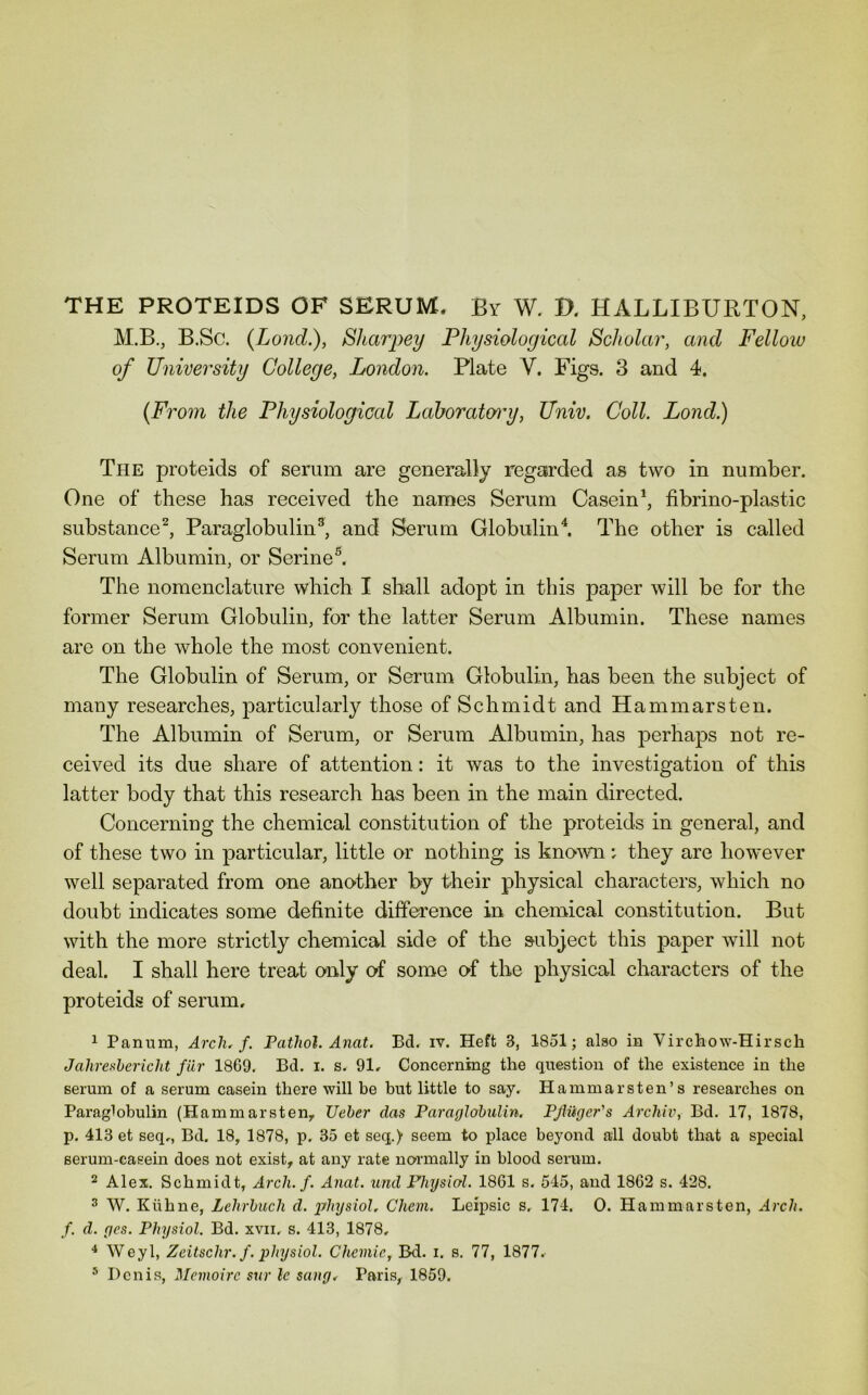 THE PROTEIDS OF SERUM. By W. D. HALLIBURTON, M.B., B.Sc. (Lond.), Bharpey Physiological Scholar, and Fellow of University College, London. Plate V. Figs. 3 and 4. {From the Physiological Laboratory, Univ. Coll. Lond.) The proteids of serum are generally regarded as two in number. One of these has received the names Serum Casein^ fibrino-plastic substance^, Paraglobulin^, and Serum Globulin^ The other is called Serum Albumin, or Serine^ The nomenclature which I shall adopt in this paper will be for the former Serum Globulin, for the latter Serum Albumin. These names are on the whole the most convenient. The Globulin of Serum, or Serum Globulin, has been the subject of many researches, particularly those of Schmidt and Hammarsten. The Albumin of Serum, or Serum Albumin, has perhaps not re- ceived its due share of attention: it was to the investigation of this latter body that this research has been in the main directed. Concerning the chemical constitution of the proteids in general, and of these two in particular, little or nothing is knomi: they are however well separated from one another by their physical characters, which no doubt indicates some definite difference in chemical constitution. But with the more strictly chemical side of the subject this paper will not deal. I shall here treat only of some of the physical characters of the proteids of serum, 1 Panum, Arch. f. Pathol. Anat. Bd. iv. Heft 3, 1851; also in Virchow-Hirsch Jahreshericht fiir 1869. Bd. i. s. 91, Concerning the question of the existence in the serum of a serum casein there will be but little to say. Hammarsten’s researches on Paraglobulin (Hammarsten, TJeher das Paraglohulin. PjUiger's Archiv, Bd. 17, 1878, p. 413 et seq,, Bd. 18, 1878, p. 35 et seq.) seem to place beyond all doubt that a special serum-casein does not exist, at any rate no-rmally in blood serum. 2 Alex. Schmidt, Arch. f. Anat. und Pliysiol. 1861 s. 545, and 1862 s. 428. 3 W. Kiihne, Lehrbuch d. irhysiol. Chem. Leipsic s, 174. 0. Hammarsten, Arch, f. d. ges. Physiol. Bd. xvii, s. 413, 1878, Weyl, Zeitschr.f. physiol. Chemic, Bd. i. s. 77, 1877. ® Denis, Memoirc stir le sang. Paris, 1859.