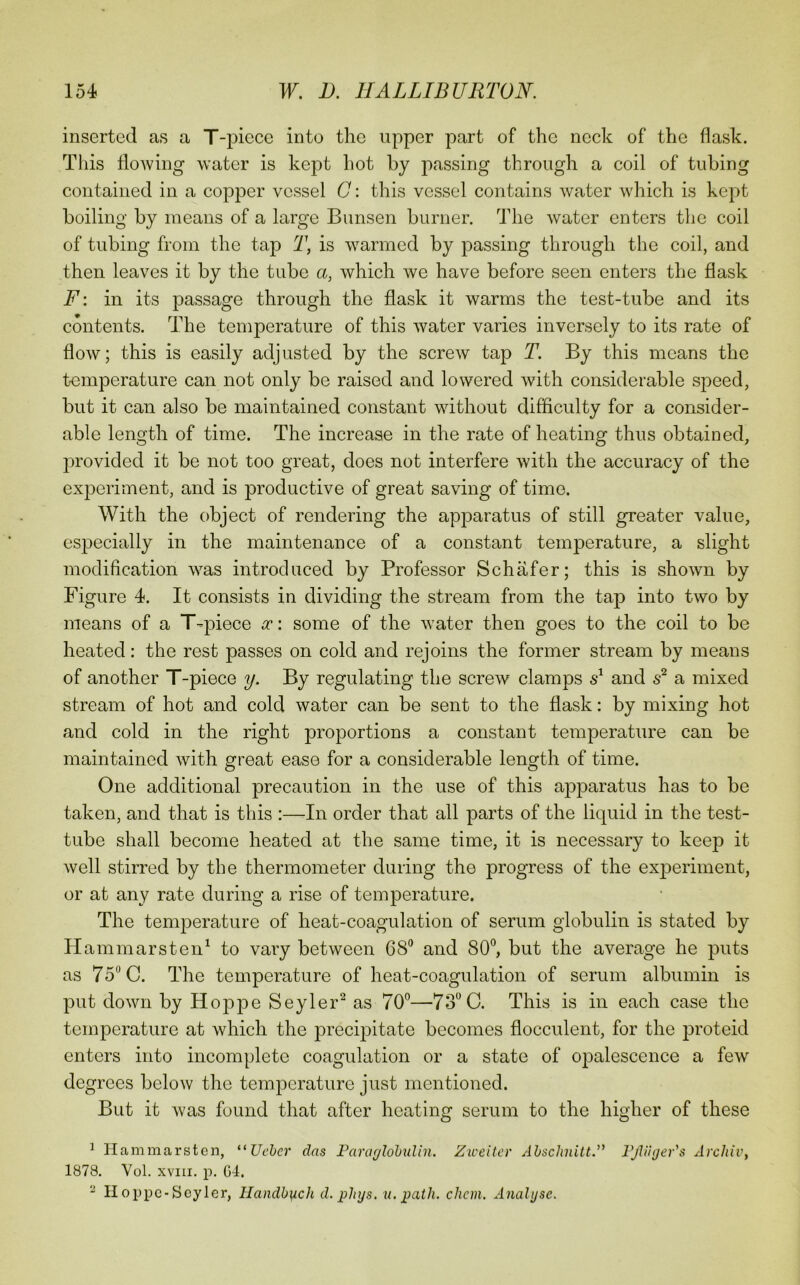 inserted as a T-piece into the upper part of the neck of the flask. Tliis flowing water is kept hot by passing through a coil of tubing contained in a copper vessel C: this vessel contains water which is kept boiling by means of a large Bunsen burner. The water enters the coil of tubing from the tap T, is warmed by passing through the coil, and then leaves it by the tube a, which we have before seen enters the flask F\ in its passage through the flask it warms the test-tube and its contents. The temperature of this water varies inversely to its rate of flow; this is easily adjusted by the screw tap T. By this means the temperature can not only be raised and lowered with considerable speed, but it can also be maintained constant without difficulty for a consider- able length of time. The increase in the rate of heating thus obtained, provided it be not too great, does not interfere with the accuracy of the experiment, and is productive of great saving of time. With the object of rendering the apparatus of still greater value, especially in the maintenance of a constant temperature, a slight modification was introduced by Professor Schafer; this is shown by Figure 4. It consists in dividing the stream from the tap into two by means of a T-piece oc: some of the water then goes to the coil to be heated: the rest passes on cold and rejoins the former stream by means of another T-piece y. By regulating the screw clamps and a mixed stream of hot and cold water can be sent to the flask: by mixing hot and cold in the right proportions a constant temperature can be maintained with great ease for a considerable length of time. One additional precaution in the use of this apparatus has to be taken, and that is this :—In order that all parts of the liquid in the test- tube shall become heated at the same time, it is necessary to keep it well stirred by the thermometer during the progress of the experiment, or at any rate during a rise of temperature. The temperature of heat-coagulation of serum globulin is stated by Hammarsten^ to vary between 68° and 80°, but the average he puts as 75° C. The temperature of heat-coagulation of serum albumin is put down by Hoppe Seyler*^ as 70°—73° C. This is in each case the temperature at which the precipitate becomes flocculent, for the proteid enters into incomplete coagulation or a state of oi^alescence a few degrees below the temperature just mentioned. But it was found that after heating serum to the higher of these ^ llammarstcn, ^^Ueber das FararjlohuUn. Ziceiter Abschnitt.” FjVihjer's Arcliiv, 1878. Vol. XVIII. p. G4. ^ Hoppc-Scyler, Handbi^ch d. phijs. u. path. chem. Analyse.