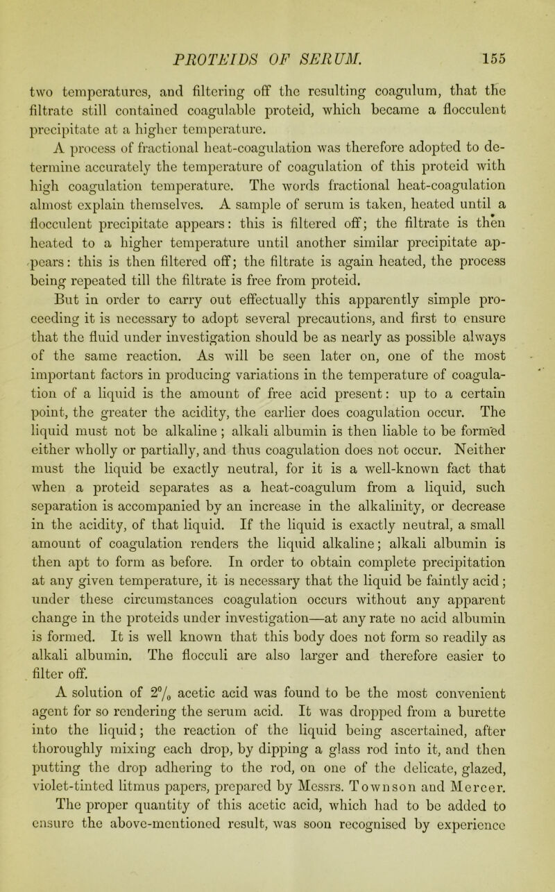 two temperatures, and filtering off the resulting coagulum, that the filtrate still contained coagulable proteid, which became a flocculent precipitate at a higher temperature. A process of fractional heat-coagulation was therefore adopted to de- termine accurately the temperature of coagulation of this proteid with high coagulation temperature. The words fractional heat-coagulation almost explain themselves. A sample of serum is taken, heated until a flocculent precipitate appears: this is filtered off; the filtrate is then heated to a higher temperature until another similar precipitate ap- .pears: this is then filtered off; the filtrate is again heated, the process being repeated till the filtrate is free from proteid. But in order to carry out effectually this apparently simple pro- ceeding it is necessary to adopt several precautions, and first to ensure that the fluid under investigation should be as nearly as possible always of the same reaction. As will be seen later on, one of the most important factors in producing variations in the temperature of coagula- tion of a liquid is the amount of free acid present: up to a certain point, the greater the acidity, the earlier does coagulation occur. The liquid must not be alkaline; alkali albumin is then liable to be formed either wholly or partially, and thus coagulation does not occur. Neither must the liquid be exactly neutral, for it is a well-known fact that when a proteid separates as a heat-coagulum from a liquid, such separation is accompanied by an increase in the alkalinity, or decrease in the acidity, of that liquid. If the liquid is exactly neutral, a small amount of coagulation renders the liquid alkaline; alkali albumin is then apt to form as before. In order to obtain complete precipitation at any given temperature, it is necessary that the liquid be faintly acid; under these circumstances coagulation occurs without any apparent change in the proteid s under investigation—at any rate no acid albumin is formed. It is well known that this body does not form so readily as alkali albumin. The flocculi are also larger and therefore easier to filter off. A solution of 27o acetic acid was found to be the most convenient agent for so rendering the serum acid. It was dropped from a burette into the liquid; the reaction of the liquid being ascertained, after thoroughly mixing each drop, by dipping a glass rod into it, and then putting the drop adhering to the rod, on one of the delicate, glazed, violet-tinted litmus papers, prepared by Messrs. Town son and Mercer. The proper quantity of this acetic acid, which had to be added to ensure the above-mentioned result, was soon recognised by experience