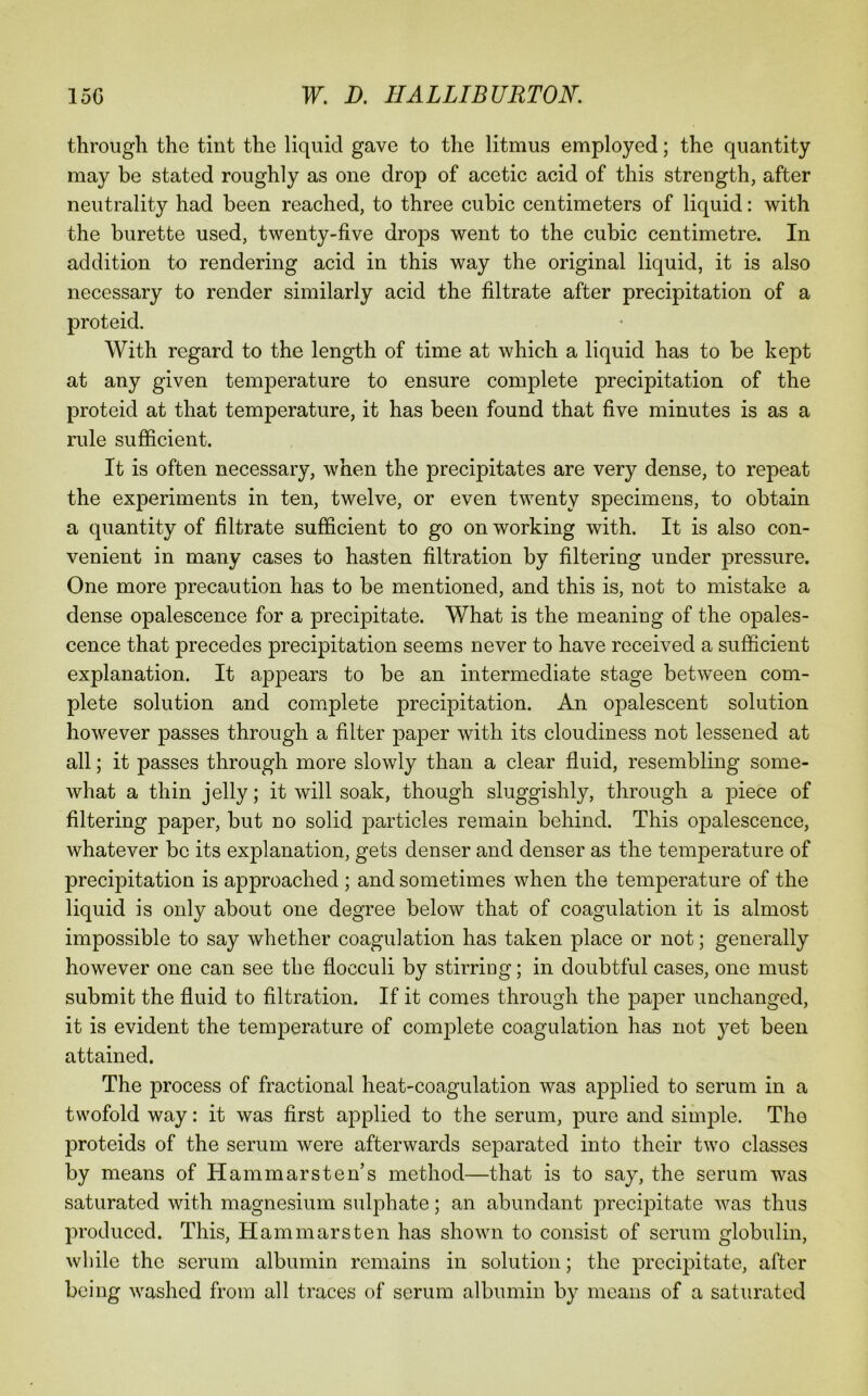 through the tint the liquid gave to the litmus employed; the quantity may be stated roughly as one drop of acetic acid of this strength, after neutrality had been reached, to three cubic centimeters of liquid: with the burette used, twenty-five drops went to the cubic centimetre. In addition to rendering acid in this way the original liquid, it is also necessary to render similarly acid the filtrate after precipitation of a proteid. With regard to the length of time at which a liquid has to be kept at any given temperature to ensure complete precipitation of the proteid at that temperature, it has been found that five minutes is as a rule sufficient. It is often necessary, when the precipitates are very dense, to repeat the experiments in ten, twelve, or even twenty specimens, to obtain a quantity of filtrate sufficient to go on working with. It is also con- venient in many cases to hasten filtration by filtering under pressure. One more precaution has to be mentioned, and this is, not to mistake a dense opalescence for a precipitate. What is the meaning of the opales- cence that precedes precipitation seems never to have received a sufficient explanation. It appears to be an intermediate stage between com- plete solution and complete precipitation. An opalescent solution however passes through a filter paper with its cloudiness not lessened at all; it passes through more slowly than a clear fluid, resembling some- what a thin jelly; it will soak, though sluggishly, through a piece of filtering paper, but no solid particles remain behind. This opalescence, whatever be its explanation, gets denser and denser as the temperature of precipitation is approached ; and sometimes when the temperature of the liquid is only about one degree below that of coagulation it is almost impossible to say whether coagulation has taken place or not; generally however one can see the flocculi by stirring; in doubtful cases, one must submit the fluid to filtration. If it comes through the paper unchanged, it is evident the temperature of com}3lete coagulation has not yet been attained. The process of fractional heat-coagulation was applied to serum in a twofold way: it was first applied to the serum, pure and simjfle. The proteids of the serum were afterwards separated into their two classes by means of Hammarsten’s method—that is to say, the serum was saturated with magnesium sulphate; an abundant precipitate was thus jn-oduced. This, Ham mars ten has shown to consist of serum globulin, while the serum albumin remains in solution; the precipitate, after being washed from all traces of serum albumin by means of a saturated