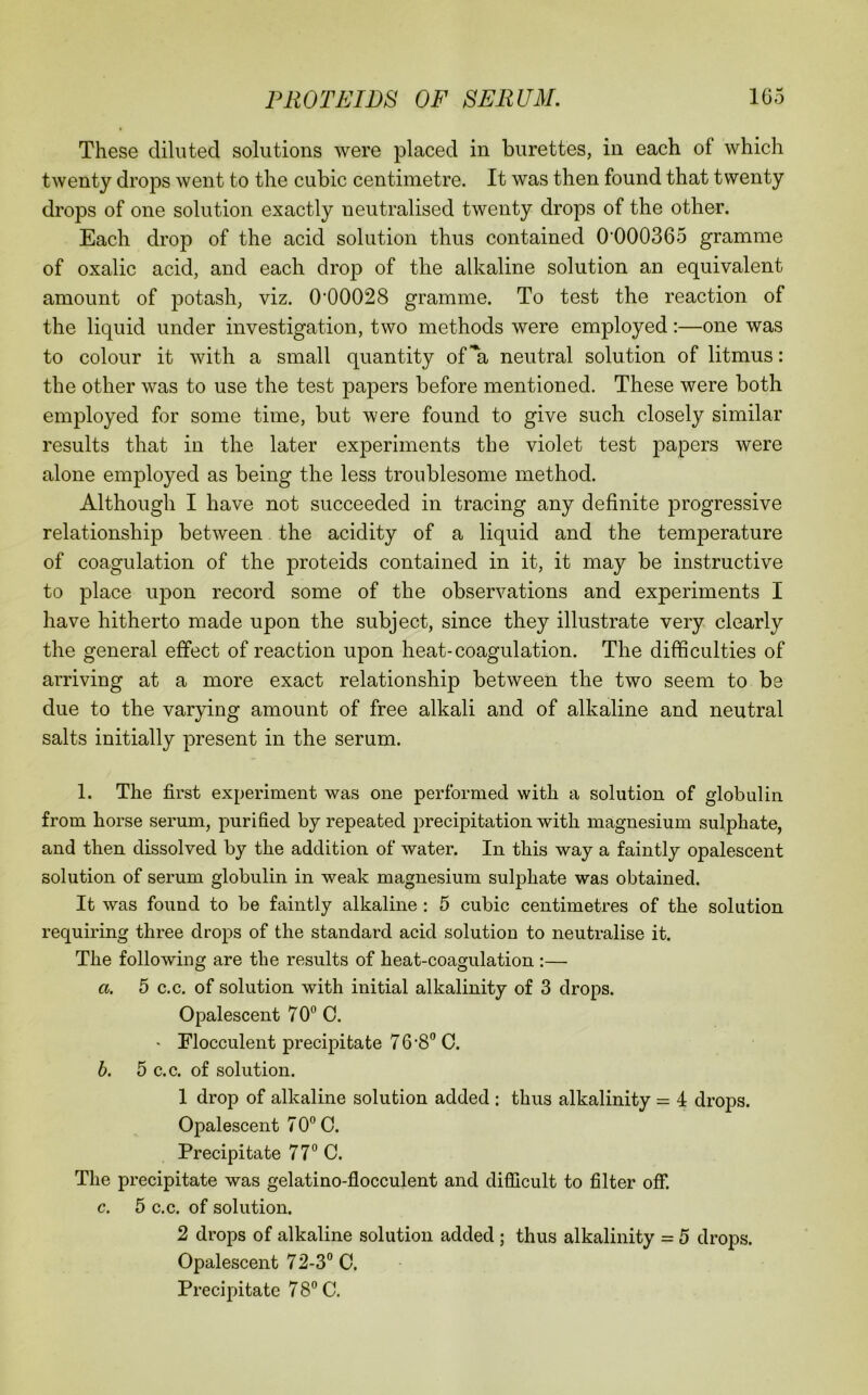 These diluted solutions were placed in burettes, in each of which twenty drops went to the cubic centimetre. It was then found that twenty drops of one solution exactly neutralised twenty drops of the other. Each drop of the acid solution thus contained 0’000365 gramme of oxalic acid, and each drop of the alkaline solution an equivalent amount of potash, viz. 0’00028 gramme. To test the reaction of the liquid under investigation, two methods were employed:—one was to colour it with a small quantity of ^a neutral solution of litmus: the other was to use the test papers before mentioned. These were both employed for some time, but were found to give such closely similar results that in the later experiments the violet test papers were alone employed as being the less troublesome method. Although I have not succeeded in tracing any definite progressive relationship between the acidity of a liquid and the temperature of coagulation of the proteids contained in it, it may be instructive to place upon record some of the observations and experiments I have hitherto made upon the subject, since they illustrate very clearly the general effect of reaction upon heat-coagulation. The difficulties of arriving at a more exact relationship between the two seem to be due to the varying amount of free alkali and of alkaline and neutral salts initially present in the serum. 1. The first experiment was one performed with a solution of globulin from horse serum, purified by repeated precipitation with magnesium sulphate, and then dissolved by the addition of water. In this way a faintly opalescent solution of serum globulin in weak magnesium sulphate was obtained. It was found to be faintly alkaline : 5 cubic centimetres of the solution requiring three drops of the standard acid solution to neutralise it. The following are the results of heat-coagulation :— a. 5 c.c. of solution with initial alkalinity of 3 drops. Opalescent 70® C. ' Flocculent precipitate 7 6'8® C. b. 5 c.c. of solution. 1 drop of alkaline solution added : thus alkalinity = 4 drops. Opalescent 7 0® 0. Precipitate 77® C. The precipitate was gelatino-flocculent and difficult to filter off. c. 5 c.c. of solution. 2 drops of alkaline solution added ; thus alkalinity = 5 drops. Opalescent 72-3® 0. Precipitate 78® C.