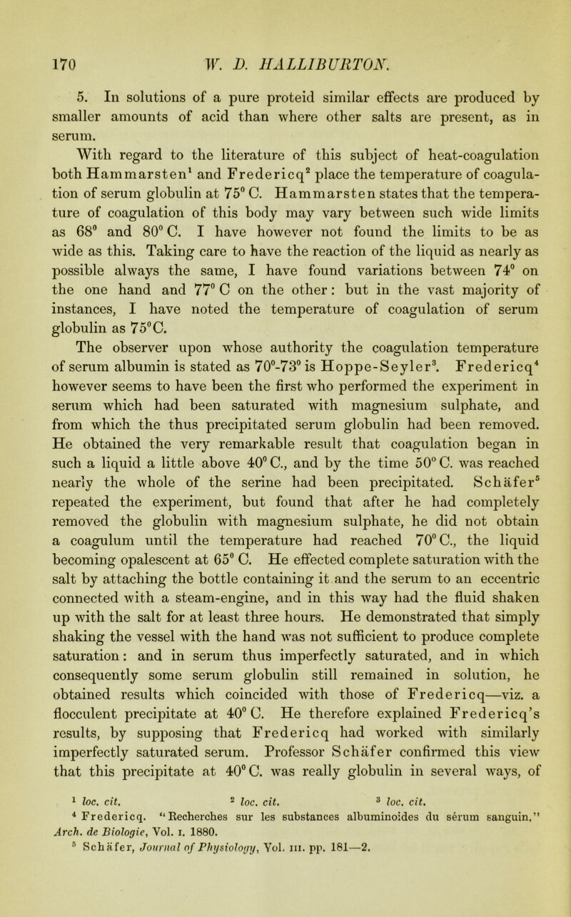 5. In solutions of a pure proteid similar effects are produced by smaller amounts of acid than where other salts are present, as in serum. With regard to the literature of this subject of heat-coagulation both Hammarsten^ and Fredericq^ place the temperature of coagula- tion of serum globulin at 75® C. Hammarsten states that the tempera- ture of coagulation of this body may vary between such wide limits as 68® and 80® C. I have however not found the limits to be as wide as this. Taking care to have the reaction of the liquid as nearly as possible always the same, I have found variations between 74® on the one hand and 77® C on the other: but in the vast majority of instances, I have noted the temperature of coagulation of serum globulin as 75® C. The observer upon whose authority the coagulation temperature of serum albumin is stated as 70®-73®is Hoppe-Seyler®. Fredericq^ however seems to have been the first who performed the experiment in serum which had been saturated with magnesium sulphate, and from which the thus precipitated serum globulin had been removed. He obtained the very remarkable result that coagulation began in such a liquid a little above 40® C., and by the time 50® C. was reached nearly the whole of the serine had been precipitated. Schafer® repeated the experiment, but found that after he had completely removed the globulin with magnesium sulphate, he did not obtain a coagulum until the temperature had reached 70® C., the liquid becoming opalescent at 65® C. He effected complete saturation with the salt by attaching the bottle containing it.and the serum to an eccentric connected with a steam-engine, and in this way had the fluid shaken up with the salt for at least three hours. He demonstrated that simply shaking the vessel with the hand was not sufficient to produce complete saturation: and in serum thus imperfectly saturated, and in which consequently some serum globulin still remained in solution, he obtained results which coincided with those of Fredericq—viz. a flocculent precipitate at 40® C. He therefore explained Fredericq’s results, by supjDosing that Fredericq had worked with similarly imperfectly saturated serum. Professor Schafer confirmed this view that this precipitate at 40® C. was really globulin in several ways, of 1 loc. cit. 2 Iqq^ (>11^ 3 ^ Fredericq. “Kecherches sur les substances alburainoides du serum sanguin.” Arch, de Biologic, Vol. i. 1880. ® Schafer, Journal of Physiology, Vol. iii. pp. 181—2.