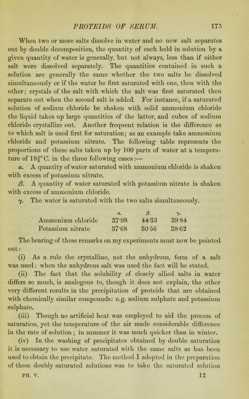 When two or more salts dissolve in water and no new salt separates out by double decomposition, the quantity of each held in solution by a given quantity of water is generally, but not always, less than if either salt were dissolved separately. The quantities contained in such a solution are generally the same whether the two salts be dissolved simultaneously or if the water be first saturated with one, then with the other: crystals of the salt with which the salt was first saturated then separate out when the second salt is added. For instance, if a saturated solution of sodium chloride be shaken with solid ammonium chloride the liquid takes up large quantities of the latter, and cubes of sodium chloride crystallize out. Another frequent relation is the difference as to which salt is used first for saturation; as an example take ammonium chloride and potassium nitrate. The following table represents the proportions of these salts taken up by 100 parts of water at a tempera- ture of 18f° C. in the three following cases :— a. A quantity of water saturated with ammonium chloride is shaken with excess of potassium nitrate. /S. A quantity of water saturated with potassium nitrate is shaken with excess of ammonium chloride. 7. The water is saturated with the two salts simultaneously. a. /3. 7. Ammonium chloride o7’98 44‘33 39’84 Potassium nitrate 37’68 80’56 38‘62 The bearing of these remarks on my experiments must now be pointed out: (i) As a rule the crystalline, not the anhydrous, form of a salt was used: when the anhydrous salt was used the fact will be stated. (ii) The fact that the solubility of closely allied salts in water differs so much, is analogous to, though it does not explain, the other very different results in the precipitation of proteids that are obtained with chemically similar compounds: e.g. sodium sulphate and potassium sulphate. (iii) Though no artificial heat was employed to aid the process of saturation, yet the temperature of the air made considerable difference in the rate of solution; in summer it was much quicker than in winter. (iv) In the washing of precipitates obtained by double saturation it is necessary to use water saturated with the same salts as has been used to obtain the precipitate. The method I adopted in the preparation of these doubly saturated solutions was to take the saturated solution 12 PH. V.