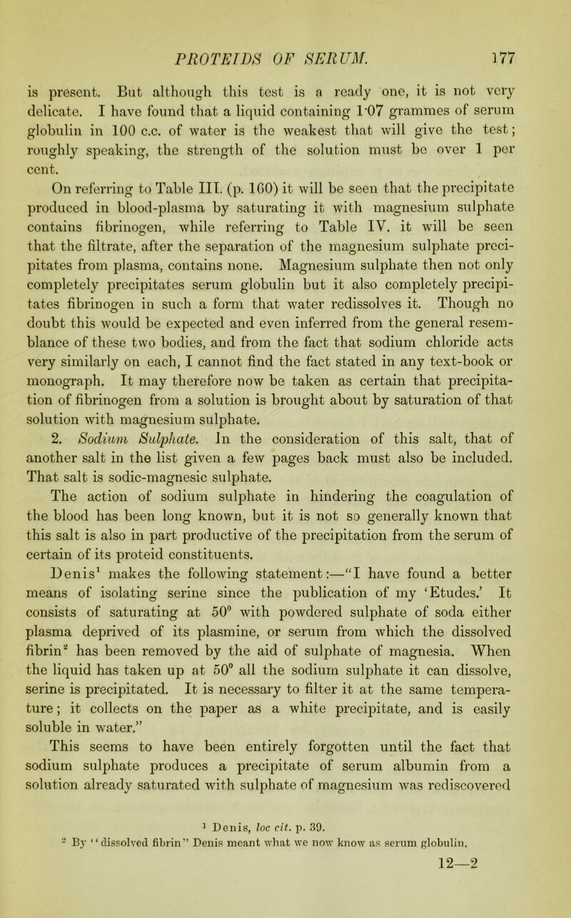 is present. But although this test is a ready one, it is not very delicate. I have found that a liquid containing 1*07 grammes of serum globulin in 100 c.c. of water is the weakest that will give the test; roughly speaking, the strength of the solution must be over 1 per cent. On referring to Table III. (p. IGO) it will be seen that the precipitate produced in blood-plasma by saturating it with magnesium sulphate contains fibrinogen, while referring to Table IV. it will be seen that the filtrate, after the separation of the magnesium sulphate preci- pitates from plasma, contains none. Magnesium sulphate then not only completely precipitates serum globulin but it also completely precipi- tates fibrinogen in such a form that water redissolves it. Though no doubt this would be expected and even inferred from the general resem- blance of these two bodies, and from the fact that sodium chloride acts very similarly on each, I cannot find the fact stated in any text-book or monograph. It may therefore now be taken as certain that precipita- tion of fibrinogen from a solution is brought about by saturation of that solution with magnesium sulphate. 2. Sodium Sulphate. In the consideration of this salt, that of another salt in the list given a few pages back must also be included. That salt is sodic-magnesic sulphate. The action of sodium suljDhate in hindering the coagulation of the blood has been long known, but it is not so generally known that this salt is also in part productive of the precipitation from the serum of certain of its proteid constituents. Denis^ makes the following statement:—have found a better means of isolating serine since the publication of my ‘Etudes.’ It consists of saturating at 50° with powdered sulphate of soda either plasma deprived of its plasmine, or serum from which the dissolved fibrin^ has been removed by the aid of sulphate of magnesia. When the liquid has taken up at 50° all the sodium sulphate it can dissolve, serine is precipitated. It is necessary to filter it at the same tempera- ture ; it collects on the paper as a white precipitate, and is easily soluble in water.” This seems to have been entirely forgotten until the fact that sodium sulphate produces a precipitate of serum albumin from a solution already saturated with sulphate of magnesium was rediscovered ^ Denis, loc cit. p. 39. - By “ dissolved fibrin” Denis meant what we now know as serum globulin. 12—2