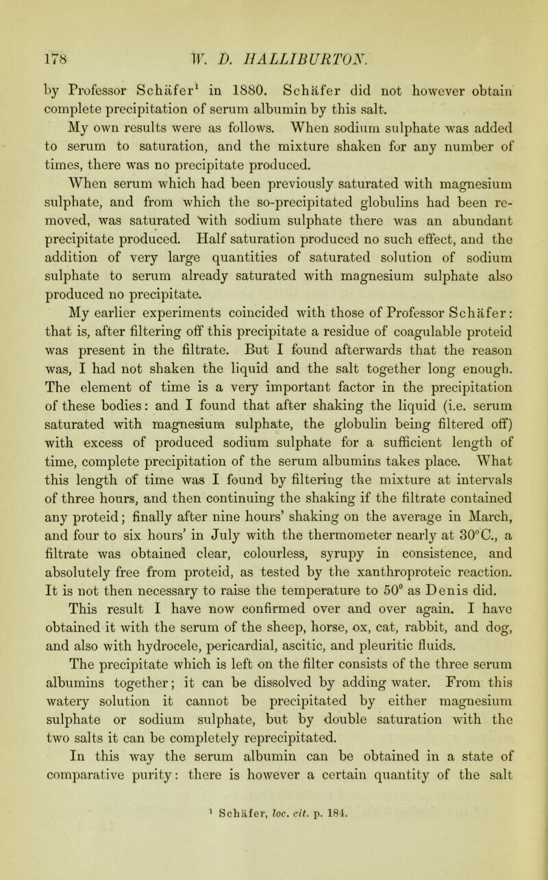 by Professor Schafer^ in 1880. Schafer did not however obtain complete precipitation of serum albumin by this salt. My own results were as follows. When sodium sulphate was added to serum to saturation, and the mixture shaken for any number of times, there was no precipitate produced. When serum which had been previously saturated with magnesium sulphate, and from which the so-precipitated globulins had been re- moved, was saturated Vith sodium sulphate there was an abundant precipitate produced. Half saturation produced no such effect, and the addition of very large quantities of saturated solution of sodium sulphate to serum already saturated with magnesium sulphate also produced no precipitate. My earlier experiments coincided with those of Professor Schafer: that is, after filtering off this precipitate a residue of coagulable proteid was present in the filtrate. But I found afterwards that the reason was, I had not shaken the liquid and the salt together long enough. The element of time is a very important factor in the precipitation of these bodies: and I found that after shaking the liquid (i.e. serum saturated with magnes-ium sulphate, the globulin being filtered off) with excess of produced sodium sulphate for a sufficient length of time, complete precipitation of the serum albumins takes place. What this length of time was I found by filtering the mixture at intervals of three hours, and then continuing the shaking if the filtrate contained any proteid; finally after nine hours’ shaking on the average in March, and four to six hours’ in July with the thermometer nearly at 30*’C., a filtrate was obtained clear, colourless, syrupy in consistence, and absolutely free from proteid, as tested by the xanthroproteic reaction. It is not then necessary to raise the temperature to 50 as Denis did. This result I have now confirmed over and over again. I have obtained it with the serum of the sheep, horse, ox, cat, rabbit, and dog, and also with hydrocele, pericardial, ascitic, and pleuritic fluids. The precipitate which is left on the filter consists of the three serum albumins together; it can be dissolved by adding water. From this watery solution it cannot be precipitated by either magnesium sulphate or sodium sulphate, but by double saturation with the two salts it can be completely reprecipitated. In this way the serum albumin can be obtained in a state of comparative purity: there is however a certain quantity of the salt ^ Schafer, loc. cit. p. 181.