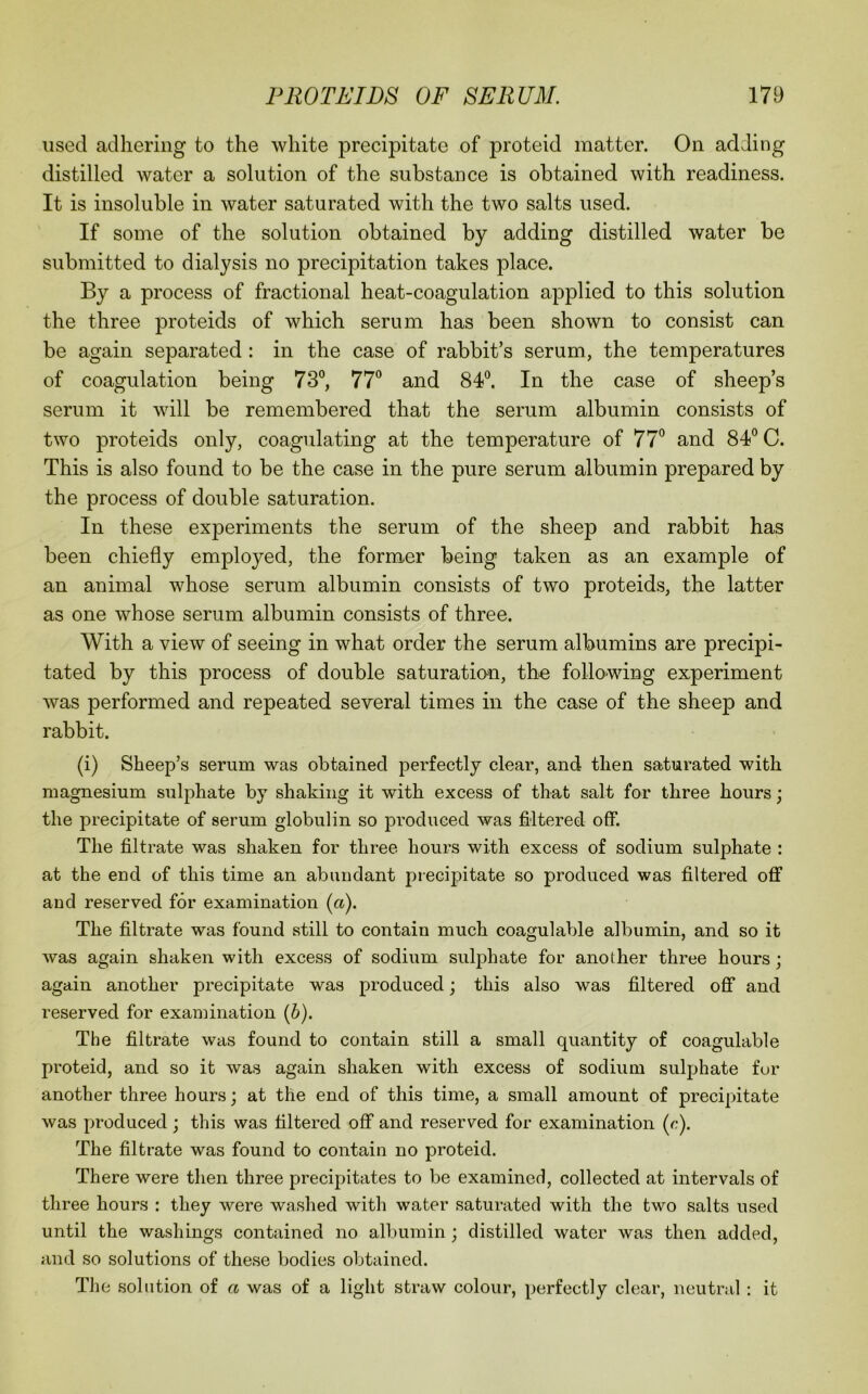 used adhering to the white precipitate of proteid matter. On adding distilled water a solution of the substance is obtained with readiness. It is insoluble in water saturated with the two salts used. If some of the solution obtained by adding distilled water be submitted to dialysis no precipitation takes place. By a process of fractional heat-coagulation applied to this solution the three proteids of which serum has been shown to consist can be again separated : in the case of rabbit’s serum, the temperatures of coagulation being 73°, 77° and 84°. In the case of sheep’s serum it will be remembered that the serum albumin consists of two proteids only, coagulating at the temperature of IT and 84° C. This is also found to be the case in the pure serum albumin prepared by the process of double saturation. In these experiments the serum of the sheep and rabbit has been chiefly employed, the former being taken as an example of an animal whose serum albumin consists of two proteids, the latter as one whose serum albumin consists of three. With a view of seeing in what order the serum albumins are precipi- tated by this process of double saturation, the following experiment was performed and repeated several times in the case of the sheep and rabbit. (i) Sheep’s serum was obtained perfectly clear, and then saturated with magnesium sulphate by shaking it with excess of that salt for three hours; the precipitate of serum globulin so produced was filtered off. The filtrate was shaken for three hours with excess of sodium sulphate : at the end of this time an abundant precipitate so produced was filtered off and reserved for examination (a). The filtrate was found still to contain much coagulable albumin, and so it was again shaken with excess of sodium sulphate for another three hours; again another precipitate was produced j this also was filtered off and reserved for examination {h). The filtrate was found to contain still a small quantity of coagulable proteid, and so it was again shaken with excess of sodium sulphate fur another three hours; at the end of this time, a small amount of precipitate was produced; this was filtered off and reserved for examination (c). The filtrate was found to contain no proteid. There were then three precipitates to be examined, collected at intervals of three hours : they were washed with water saturated with the two salts used until the washings contained no albumin ; distilled water was then added, and so solutions of these bodies obtained. The solution of a was of a light straw colour, perfectly clear, neutral ; it