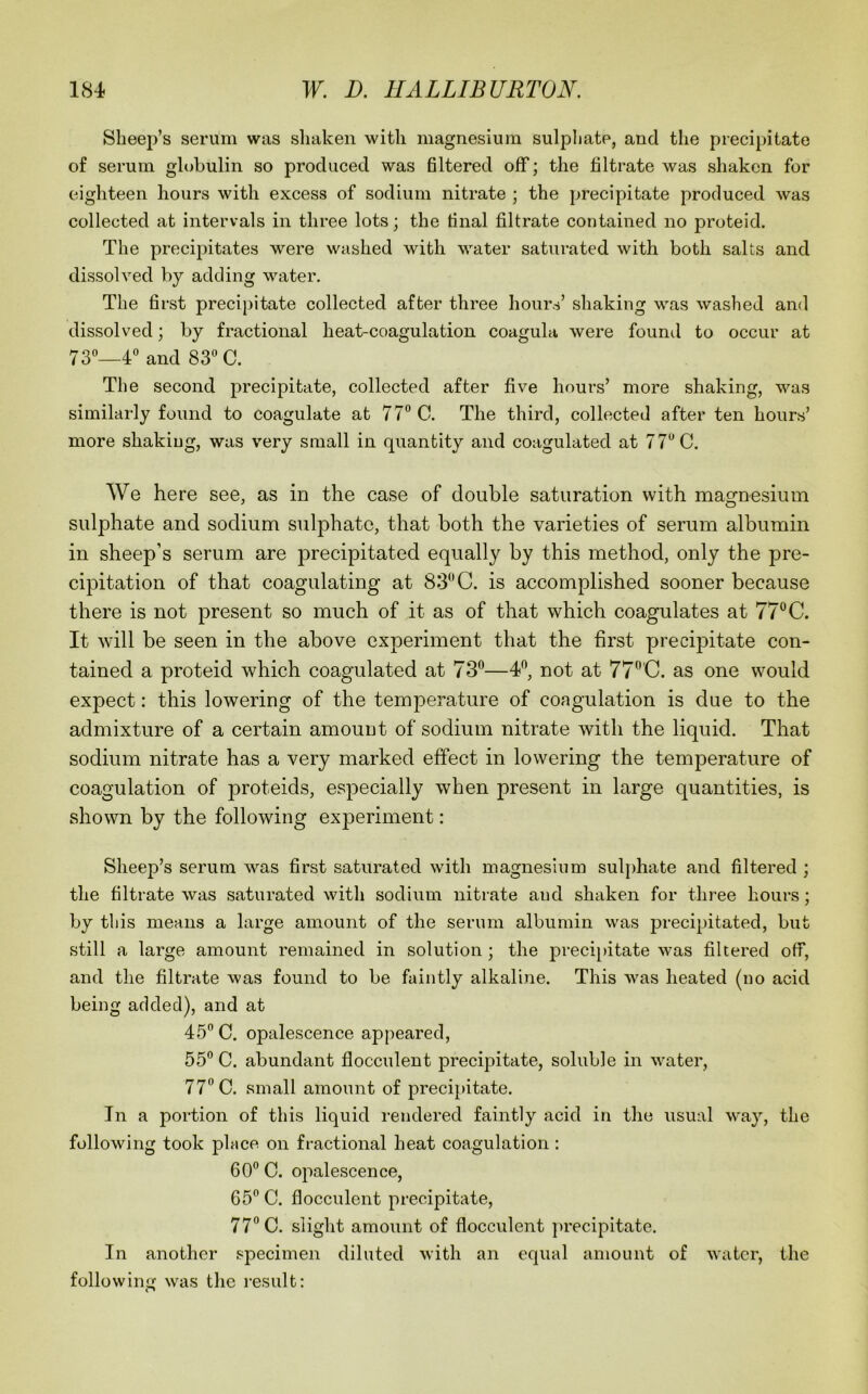 Sheep’s serum was sliaken with magnesium sulphate, and the precipitate of serum globulin so produced was filtered off; the filtrate was shaken for eighteen hours with excess of sodium nitrate ; the precipitate produced was collected at intervals in three lots; the final filtrate contained no proteid. The precipitates were washed with water saturated with both salts and dissolved by adding water. The first precipitate collected after three hours’ shaking was washed and dissolved; by fractional heat-coagulation coagula were found to occur at 73o_4° and 83“ C. The second precipitate, collected after five hours’ more shaking, was similarly found to coagulate at 77“ C. The third, collected after ten hours’ more shaking, was very small in quantity and coagulated at 77“ C. We here see, as in the case of double saturation with magnesium sulphate and sodium sulphate, that both the varieties of serum albumin in sheep’s serum are precipitated equally by this method, only the pre- cipitation of that coagulating at 83“ C. is accomplished sooner because there is not present so much of it as of that which coagulates at 77“ C. It will be seen in the above experiment that the first precipitate con- tained a proteid which coagulated at 73“—4“, not at 77“'C. as one would expect: this lowering of the temperature of coagulation is due to the admixture of a certain amount of sodium nitrate with the liquid. That sodium nitrate has a very marked effect in lowering the temperature of coagulation of proteids, especially when present in large quantities, is shown by the following experiment: Sheep’s serum was first saturated with magnesium sul})hate and filtered ; the filtrate was saturated with sodium nitrate and shaken for three hours; by this means a large amount of the serum albumin was j3recipitated, but still a large amount remained in solution; the preci[)itate was filtered off, and the filtrate was found to be faintly alkaline. This was heated (no acid being added), and at 45” C. opalescence appeared, 55“ C. abundant flocculent precipitate, soluble in water, 77“ C. small amount of precipitate. In a portion of this liquid rendered faintly acid in the usual way, the following took place on fractional heat coagulation: 60“ C. opalescence, 65“ C. flocculent precipitate, 77“ C. slight amount of flocculent ])recipitate. In another specimen diluted with an equal amount of water, the following was the result: