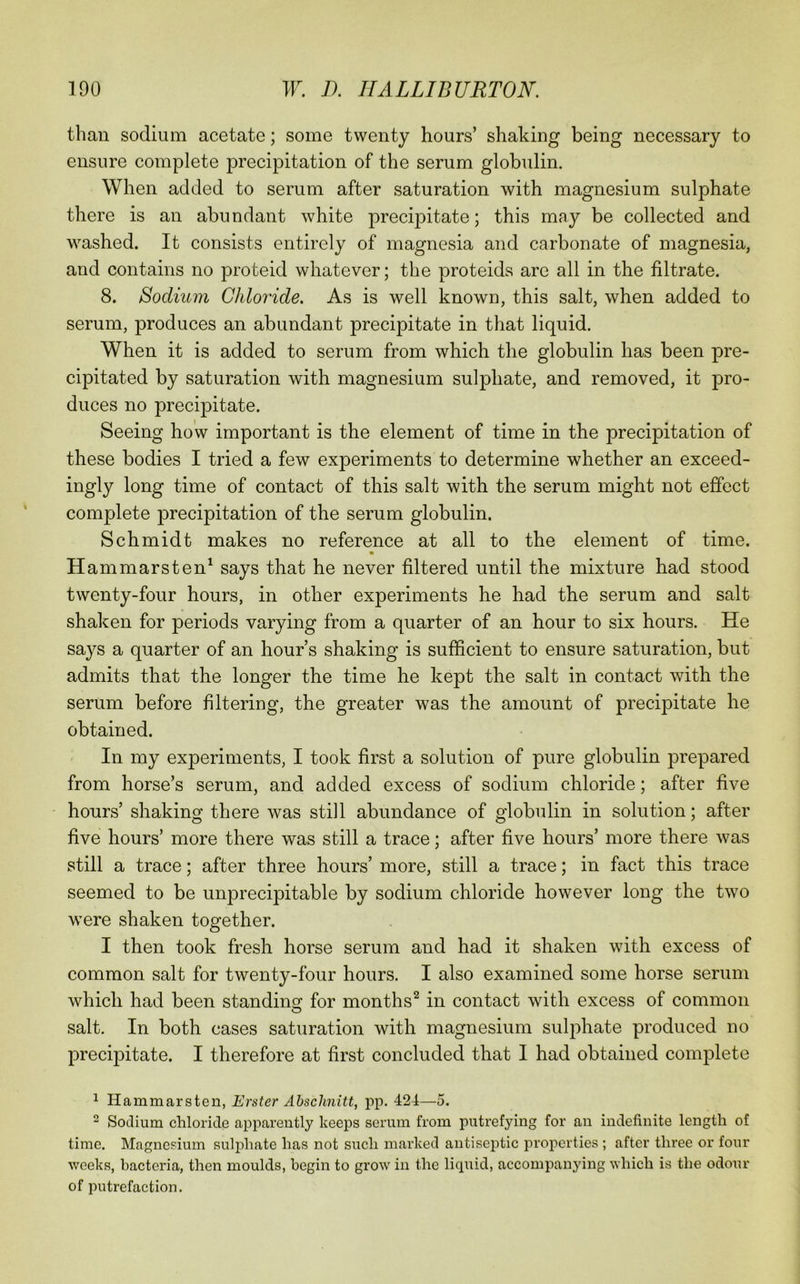 than sodium acetate; some twenty hours’ shaking being necessary to ensure complete precipitation of the serum globulin. When added to serum after saturation with magnesium sulphate there is an abundant white precipitate; this may be collected and washed. It consists entirely of magnesia and carbonate of magnesia, and contains no proteid whatever; the proteids are all in the filtrate. 8. Sodium Chloride. As is well known, this salt, when added to serum, produces an abundant precipitate in that liquid. When it is added to serum from which the globulin has been pre- cipitated by saturation with magnesium sulphate, and removed, it pro- duces no precipitate. Seeing how important is the element of time in the precipitation of these bodies I tried a few experiments to determine whether an exceed- ingly long time of contact of this salt with the serum might not effect complete precipitation of the serum globulin. Schmidt makes no reference at all to the element of time. Hammarsten^ says that he never filtered until the mixture had stood twenty-four hours, in other experiments he had the serum and salt shaken for periods varying from a quarter of an hour to six hours. He sa}^s a quarter of an hour’s shaking is sufficient to ensure saturation, but admits that the longer the time he kept the salt in contact with the serum before filtering, the greater was the amount of precipitate he obtained. In my experiments, I took first a solution of pure globulin prepared from horse’s serum, and added excess of sodium chloride; after five hours’ shaking there was still abundance of globulin in solution; after five hours’ more there was still a trace; after five hours’ more there was still a trace; after three hours’ more, still a trace; in fact this trace seemed to be unprecipitable by sodium chloride however long the two were shaken together. I then took fresh horse serum and had it shaken with excess of common salt for twenty-four hours. I also examined some horse serum which had been standing^ for months^ in contact with excess of common salt. In both cases saturation with magnesium sulphate produced no precipitate. I therefore at first concluded that I had obtained complete 1 Hammarsten, Erster Abschnitt, pp. 424—5. 2 Sodium chloride apparently keeps serum from putrefying for an indefinite length of time. Magnesium sulphate has not such marked antiseptic properties ; after three or four weeks, bacteria, then moulds, begin to grow in the licpiid, accompanying which is the odour of putrefaction.