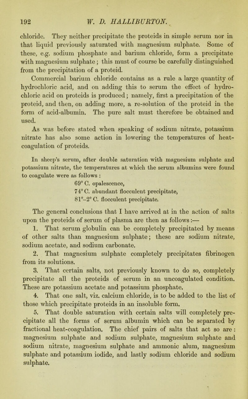 chloride. They neither precipitate the proteids in simple serum nor in that liquid previously saturated with magnesium sulphate. Some of these, e.g. sodium phosphate and barium chloride, form a precipitate with magnesium sulphate; this must of course be carefully distinguished from the precipitation of a proteid. Commercial barium chloride contains as a rule a large quantity of hydrochloric acid, and on adding this to serum the effect of hydro- chloric acid on proteids is produced; namely, first a precipitation of the proteid, and then, on adding more, a re-solution of the proteid in the form of acid-albumin. The pure salt must therefore be obtained and used. As was before stated when speaking of sodium nitrate, potassium nitrate has also some action in lowering the temperatures of heat- coagulation of proteids. In sheep’s serum, after double saturation with magnesium sulphate and potassium nitrate, the temperatures at which the serum albumins were found to coagulate were as follows : 69 C. opalescence, 74 C. abundant flocculent precipitate, 81 -2 C. flocculent precipitate. The general conclusions that I have arrived at in the action of salts upon the proteids of serum of plasma are then as follows:— 1. That serum globulin can be completely precipitated by means of other salts than magnesium sulphate; these are sodium nitrate, sodium acetate, and sodium carbonate. 2. That magnesium sulphate completely precipitates fibrinogen from its solutions. 3. That certain salts, not previously known to do so, completely precipitate all the proteids of serum in an uncoagulated condition. These are potassium acetate and potassium phosphate. 4. That one salt, viz. calcium chloride, is to be added to the list of those which precipitate proteids in an insoluble form. 5. That double saturation with certain salts will completely pre- cipitate all the forms of serum albumin which can be separated by fractional heat-coagulation. The chief pairs of salts that act so are : magnesium sulphate and sodium sulphate, magnesium sulphate and sodium nitrate, magnesium sulphate and amnionic alum, magnesium sulphate and potassium iodide, and lastly sodium chloride and sodium sulphate.