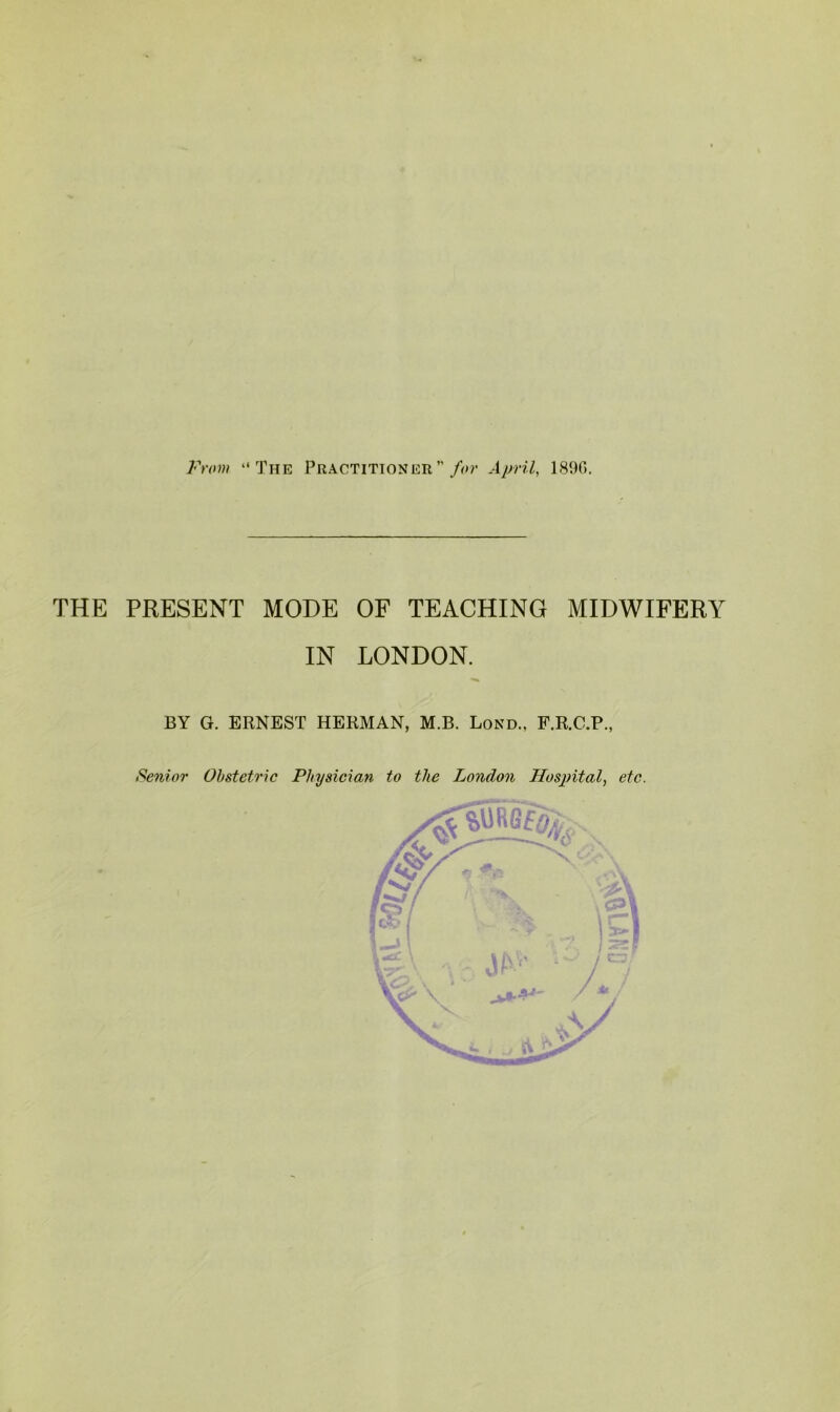 Frov! “The Practitioner”/(-»?• April, 189G. THE PRESENT MODE IN OF TEACHING MIDWIFERY LONDON. BY G. ERNEST HERMAN, M.B. Bond., F.R.C.P., Senior Obstetric Physician to the London Hospital, etc.