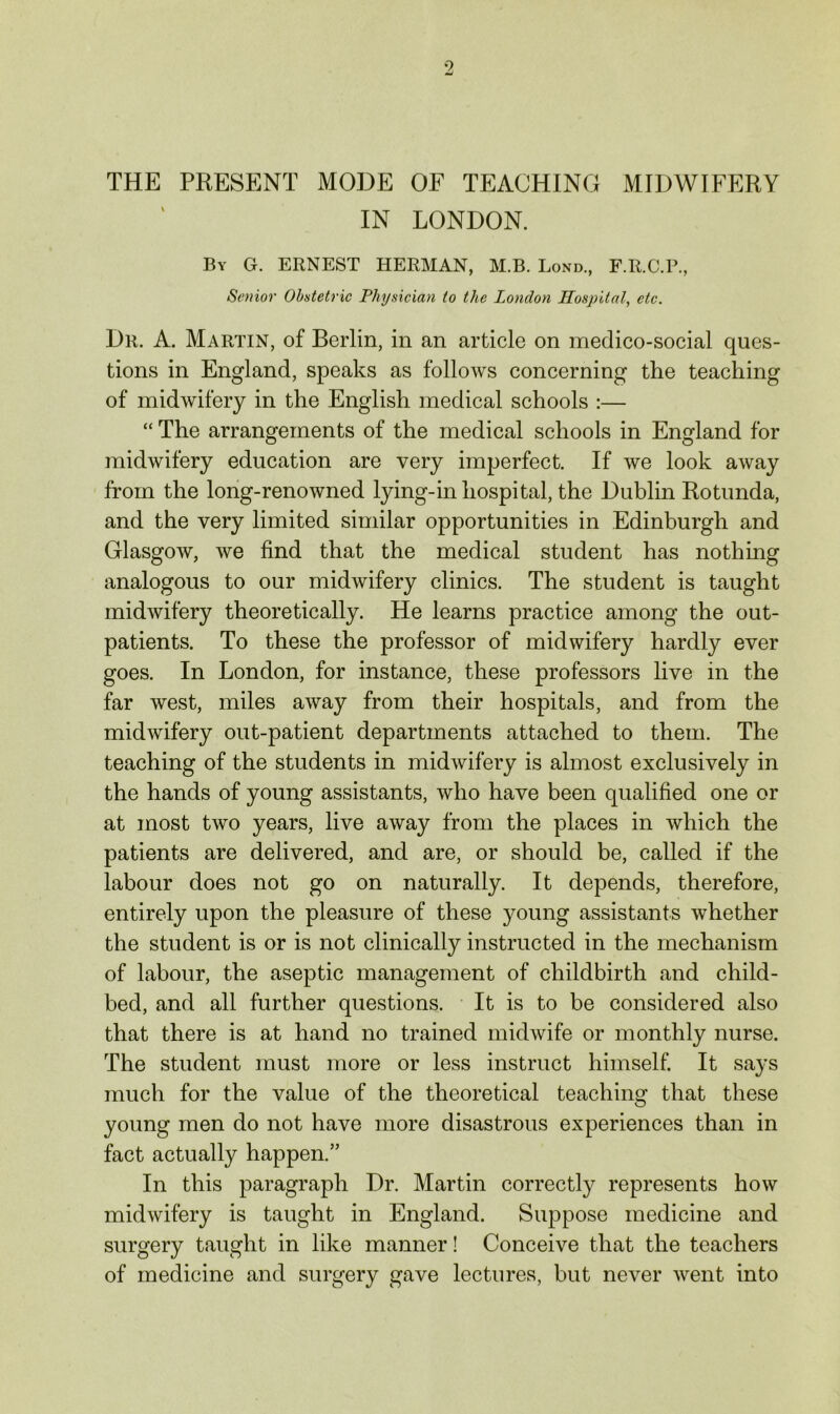 THE PRESENT MODE OF TEACHING MIDWIFERY IN LONDON. By G. ERNEST HERMAN, M.B. Bond., F.R.C.P., Senior Obstetric Physician to the London Hospital, etc. Dr. a. Martin, of Berlin, in an article on medico-social ques- tions in England, speaks as follows concerning the teaching of midwifery in the English medical schools :— “ The arrangements of the medical schools in England for midwifery education are very imperfect. If we look away from the long-renowned lying-in hospital, the Dublin Rotunda, and the very limited similar opportunities in Edinburgh and Glasgow, we find that the medical student has nothing analogous to our midwifery clinics. The student is taught midwifery theoretically. He learns practice among the out- patients. To these the professor of midwifery hardly ever goes. In London, for instance, these professors live in the far west, miles away from their hospitals, and from the midwifery out-patient departments attached to them. The teaching of the students in midwifery is almost exclusively in the hands of young assistants, who have been qualified one or at most two years, live away from the places in which the patients are delivered, and are, or should be, called if the labour does not go on naturally. It depends, therefore, entirely upon the pleasure of these young assistants whether the student is or is not clinically instructed in the mechanism of labour, the aseptic management of childbirth and child- bed, and all further questions. It is to be considered also that there is at hand no trained midwife or monthly nurse. The student must more or less instruct himself. It says much for the value of the theoretical teaching that these young men do not have more disastrous experiences than in fact actually happen.” In this paragraph Dr. Martin correctly represents how midwifery is taught in England. Suppose medicine and surgery taught in like manner! Conceive that the teachers of medicine and surgery gave lectures, but never went into