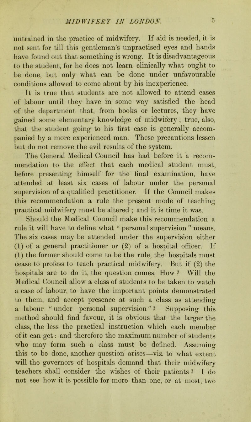 untrained in the practice of midwifery. If aid is needed, it is not sent for till this gentleman’s unpractised eyes and hands have found out that something is wrong. It is disadvantageous to the student, for he does not learn clinically what ought to be done, but only what can be done under unfavourable conditions allowed to come about by his inexperience. It is true that students are not allowed to attend cases of labour until they have in some way satisfied the head of the department that, from books or lectures, they have gained some elementary knowledge of midwifery; true, also, that the student going to his first case is generally accom- panied by a more experienced man. These precautions lessen but do not remove the evil results of the system. The General Medical Council has had before it a recom- mendation to the effect that each medical student must, before presenting himself for the final examination, have attended at least six cases of labour under the personal supervision of a qualified practitioner. If the Council makes this recommendation a rule the present mode of teaching practical midwifery must be altered ; and it is time it was. Should the Medical Council make this recommendation a rule it will have to define what personal supervision ” means. The six cases may be attended under the supervision either (1) of a general practitioner or (2) of a hospital officer. If (1) the former should come to be the rule, the hospitals must cease to profess to teach practical midwifery. But if (2) the hospitals are to do it, the question comes. How ? Will the Medical Council allow a class of students to be taken to watch a case of labour, to have the important points demonstrated to them, and accept presence at such a class as attending a labour “ under personal supervision ” ? Supposing this method should find favour, it is obvious that the larger the class, the less the practical instruction which each member of it can get: and therefore the maximum number of students who may form such a class must be defined. Assuming this to be done, another question arises—viz. to what extent will the governors of hospitals demand that their midwifery teachers shall consider the wishes of their patients ? I do not see how it is possible for more than one, or at most, two