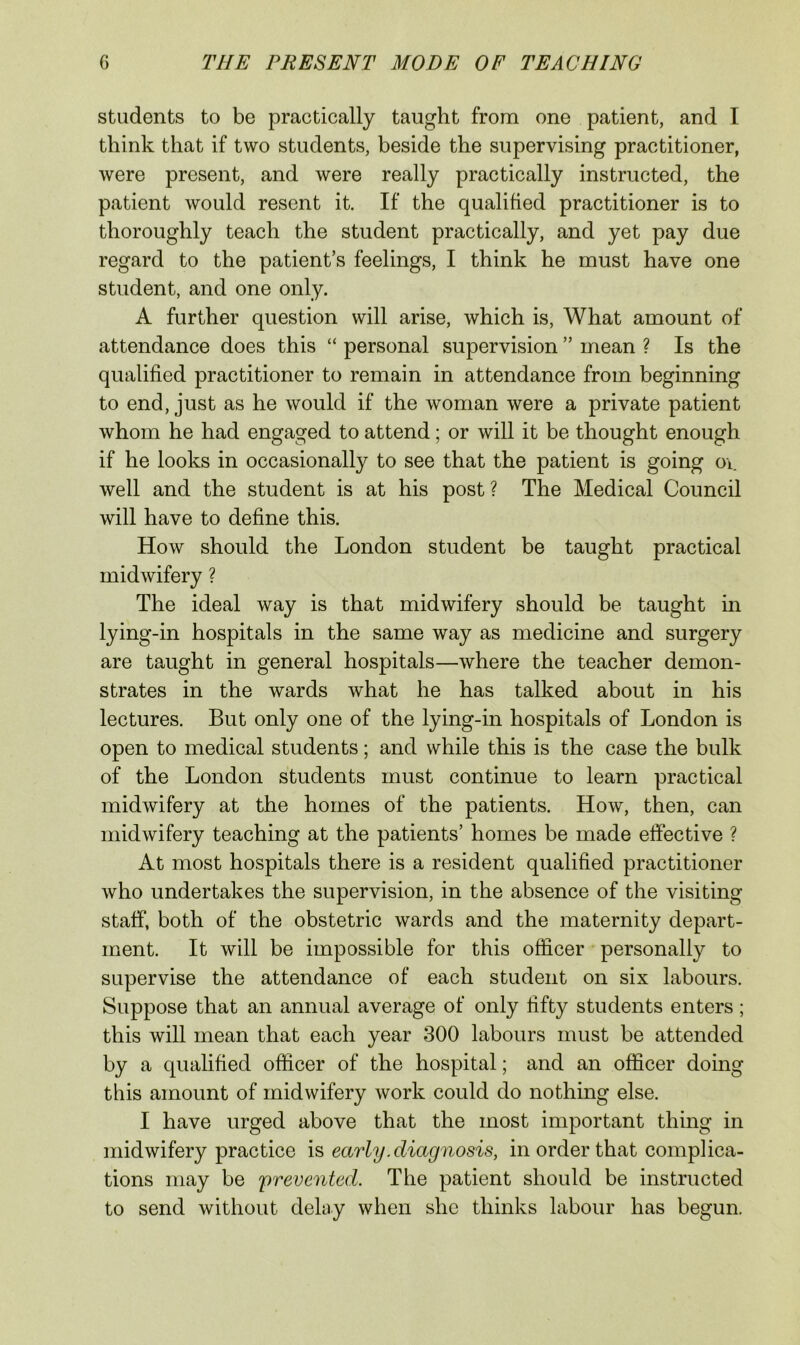students to be practically taught from one patient, and I think that if two students, beside the supervising practitioner, were present, and were really practically instructed, the patient would resent it. If the qualified practitioner is to thoroughly teach the student practically, and yet pay due regard to the patient’s feelings, I think he must have one student, and one only. A further question will arise, which is. What amount of attendance does this “ personal supervision ” mean ? Is the qualified practitioner to remain in attendance from beginning to end, just as he would if the woman were a private patient whom he had engaged to attend; or will it be thought enough if he looks in occasionally to see that the patient is going oi. well and the student is at his post ? The Medical Council will have to define this. How should the London student be taught practical midwifery ? The ideal way is that midwifery should be taught m lying-in hospitals in the same way as medicine and surgery are taught in general hospitals—where the teacher demon- strates in the wards what he has talked about in his lectures. But only one of the lying-in hospitals of London is open to medical students; and while this is the case the bulk of the London students must continue to learn practical midwifery at the homes of the patients. How, then, can midwifery teaching at the patients’ homes be made effective ? At most hospitals there is a resident qualified practitioner who undertakes the supervision, in the absence of the visiting staff, both of the obstetric wards and the maternity depart- ment. It will be impossible for this officer personally to supervise the attendance of each student on six labours. Suppose that an annual average of only fifty students enters; this will mean that each year 300 labours must be attended by a qualified officer of the hospital; and an officer doing this amount of midwifery work could do nothing else. I have urged above that the most important thing in midwifery practice is early .diagnosis, in order that complica- tions may be 'prevented. The patient should be instructed to send without delay when she thinks labour has begun.