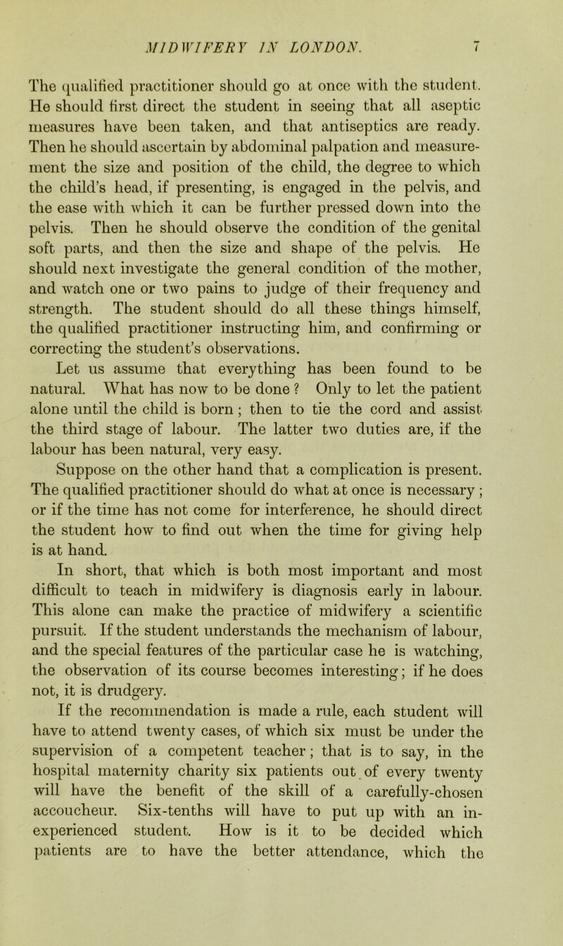 The qualified practitioner should go at once with the student. He should first direct the student in seeing that all aseptic measures have been taken, and that antiseptics are ready. Then he should ascertain by abdominal palpation and measure- ment the size and position of the child, the degree to which the child’s head, if presenting, is engaged in the pelvis, and the ease with which it can be further pressed down into the pelvis. Then he should observe the condition of the genital soft parts, and then the size and shape of the pelvis. He should next investigate the general condition of the mother, and watch one or two pains to judge of their frequency and strength. The student should do all these things himself, the qualified practitioner instructing him, and confirming or correcting the student’s observations. Let us assume that everything has been found to be natural. What has now to be done ? Only to let the patient alone until the child is born; then to tie the cord and assist the third stage of labour. The latter two duties are, if the labour has been natural, very easy. Suppose on the other hand that a complication is present. The qualified practitioner should do what at once is necessary ; or if the time has not come for interference, he should direct the student how to find out when the time for giving help is at hand. In short, that which is both most important and most difficult to teach in midwifery is diagnosis early in labour. This alone can make the practice of midwifery a scientific pursuit. If the student understands the mechanism of labour, and the special features of the particular case he is watching, the observation of its course becomes interesting; if he does not, it is drudgery. If the recommendation is made a rule, each student will have to attend twenty cases, of which six must be under the supervision of a competent teacher; that is to say, in the hospital maternity charity six patients out^ of every twenty will have the benefit of the skill of a carefully-chosen accoucheur. Six-tenths will have to put up with an in- experienced student. How is it to be decided which patients are to have the better attendance, which the