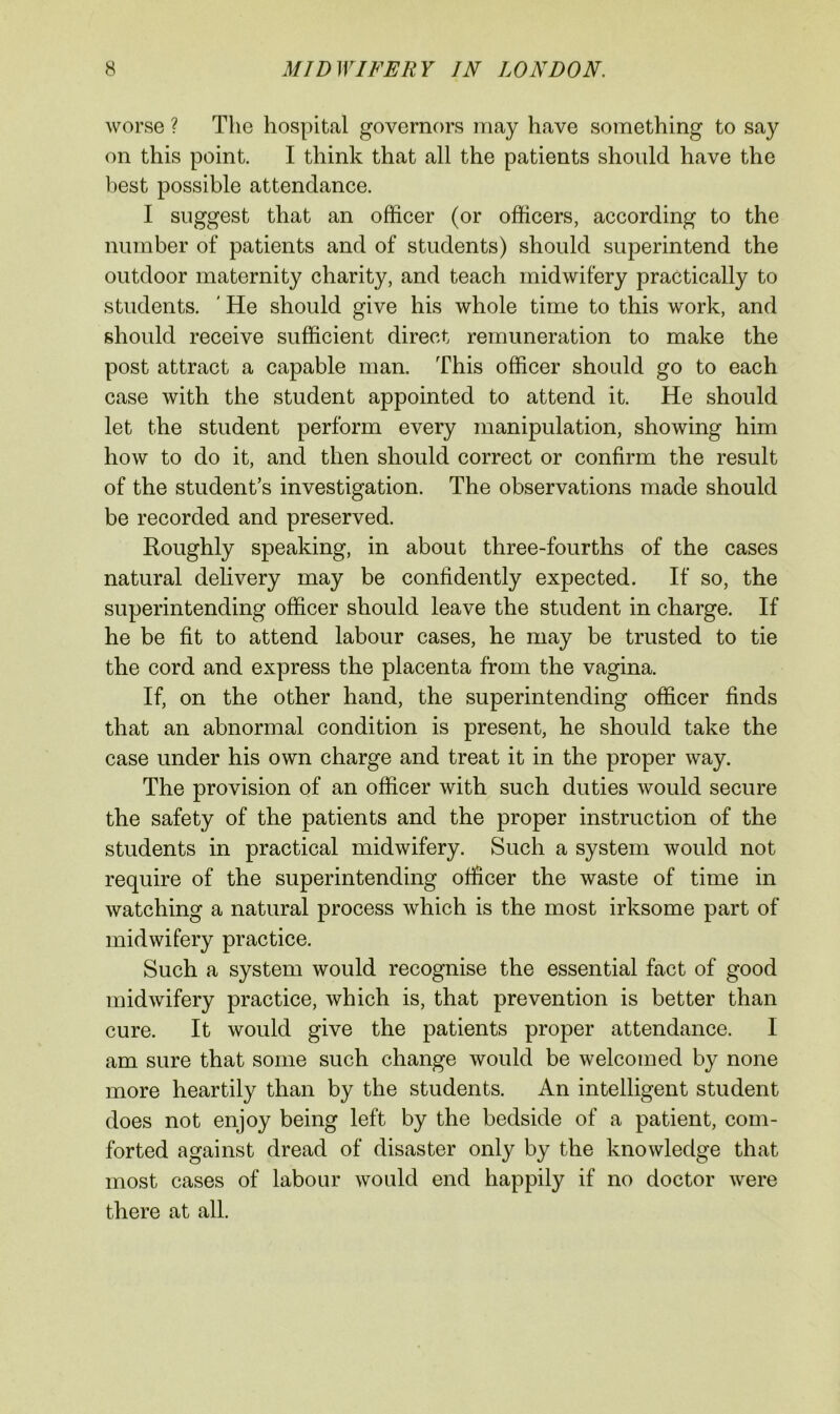 worse ? The hospital governors may have something to say on this point. I think that all the patients should have the best possible attendance. I suggest that an officer (or officers, according to the number of patients and of students) should superintend the outdoor maternity charity, and teach midwifery practically to students. ' He should give his whole time to this work, and should receive sufficient direct remuneration to make the post attract a capable man. This officer should go to each case with the student appointed to attend it. He should let the student perform every manipulation, showing him how to do it, and then should correct or confirm the result of the student’s investigation. The observations made should be recorded and preserved. Roughly speaking, in about three-fourths of the cases natural delivery may be confidently expected. If so, the superintending officer should leave the student in charge. If he be fit to attend labour cases, he may be trusted to tie the cord and express the placenta from the vagina. If, on the other hand, the superintending officer finds that an abnormal condition is present, he should take the case under his own charge and treat it in the proper way. The provision of an officer with such duties would secure the safety of the patients and the proper instruction of the students in practical midwifery. Such a system would not require of the superintending officer the waste of time in watching a natural process which is the most irksome part of midwifery practice. Such a system would recognise the essential fact of good midwifery practice, which is, that prevention is better than cure. It would give the patients proper attendance. I am sure that some such change would be welcomed by none more heartily than by the students. An intelligent student does not enjoy being left by the bedside of a patient, com- forted against dread of disaster only by the knowledge that most cases of labour would end happily if no doctor were there at all.