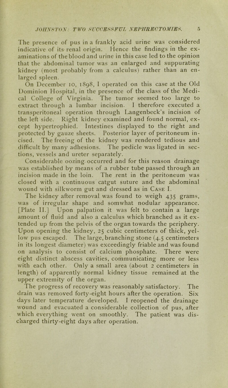 The presence of pus in a frankly acid urine was considered indicative of its-renal origin. Hence the findings in the ex- aminations of the blood and urine in this case led to the opinion that the abdominal tumor was an enlarged and suppurating kidney (^most probably from a calculus) rather than an en- larged spleen. On December lO, 1898, I operated on this case at the Old Dominion Hospital, in the presence of the class of the Medi- cal College of Virginia. The tumor seemed too large to extract through a lumbar incision. I therefore executed a transperitoneal operation through Langenbeck’s incision of the left side. Right kidney examined and found normal, ex- cept hypertrophied. Intestines displayed to the right and protected by gauze sheets. Posterior layer of peritoneum in- cised. The freeing of the kidney was rendered tedious and difficult by many adhesions. The pedicle was ligated in sec- tions, vessels and ureter separately. Considerable oozing occurred and for this reason drainage was established by means of a rubber tube passed through an incision made in the loin. The rent in the peritoneum was closed with a continuous catgut suture and the abdominal wound with silkworm gut and dressed as in Case I. The kidney after removal was found to weigh 435 grams, was of irregular shape and somwhat nodular appearance. [Plate IT] Upon palpation it was felt to contain a large amount of fluid and also a calculus which branched as it ex- tended up from the pelvis of the organ towards the periphery. Upon opening the kidney, 25 cubic centimeters of thick, yel- low pus escaped. The large, branching stone (4.5 centimeters in its longest diameter) was exceedingly friable and was found on analysis to consist of calcium phosphate. There were eight distinct abscess cavities, communicating more or less with each other. Only a small area (about 2 centimeters in length) of apparently normal kidney tissue remained at the upper extremity of the organ. The progress of recovery was reasonably satisfactory. The drain was removed forty-eight hours after the operation. Six days later temperature developed. I reopened the drainage wound and evacuated a considerable collection of pus, after which everything went on smoothly. The patient was dis- charged thirty-eight days after operation.