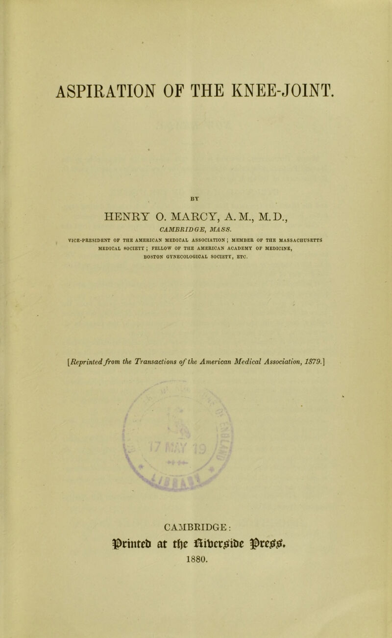 ASPIRATION OF THE KNEE-JOINT. BY HENRY O. MARCY, A. M., M.D., CAMBRIDGE, MASS. VICE-PRESIDENT OF THE AMERICAN MEDICAL ASSOCIATION ; MEMBER OF THE MASSACHUSETTS MEDICAL SOCIETY ; FELLOW OF THE AMERICAN ACADEMY OF MEDICINE, BOSTON GYNECOLOGICAL SOCIETY, ETC. [ Reprinted, from the Transactions of the American Medical Association, 1879.] CAMBRIDGE: $ctnteb at tl]c JlitocrjSi&e 1880.