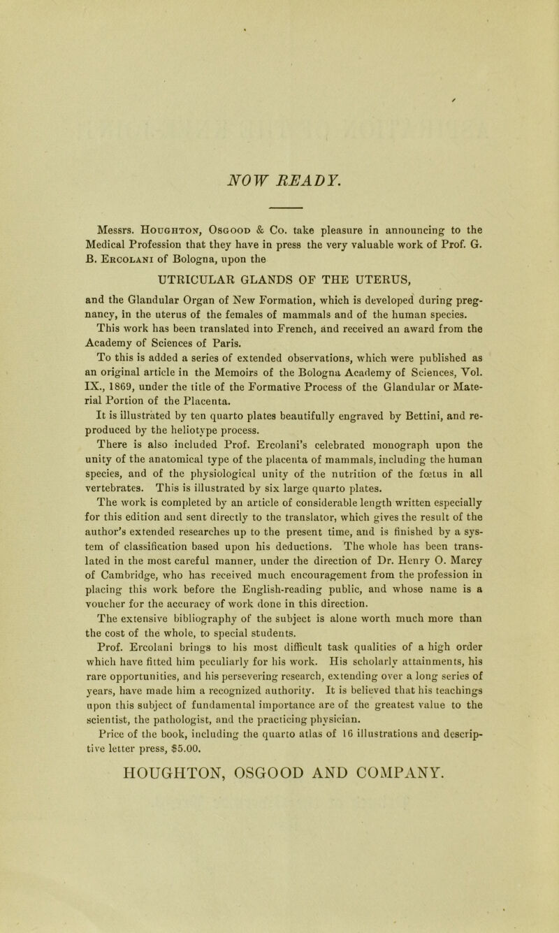 NOW READY. Messrs. Houghton, Osgood & Co. take pleasure in announcing to the Medical Profession that they have in press the very valuable work of Prof. G. B. Ercolani of Bologna, upon the UTRICULAR GLANDS OF THE UTERUS, and the Glandular Organ of New Formation, which is developed during preg- nancy, in the uterus of the females of mammals and of the human species. This work has been translated into French, and received an award from the Academy of Sciences of Paris. To this is added a series of extended observations, which were published as an original article in the Memoirs of the Bologna Academy of Sciences, Yol. IX., 1869, under the title of the Formative Process of the Glandular or Mate- rial Portion of the Placenta. It is illustrated by ten quarto plates beautifully engraved by Bettini, and re- produced by the heliotvpe process. There is also included Prof. Ercolani’s celebrated monograph upon the unity of the anatomical type of the placenta of mammals, including the human species, and of the physiological unity of the nutrition of the foetus in all vertebrates. This is illustrated by six large quarto plates. The work is completed by an article of considerable length written especially for this edition and sent directly to the translator, which gives the result of the author’s extended researches up to the present time, and is finished by a sys- tem of classification based upon his deductions. The whole has been trans- lated in the most careful manner, under the direction of Dr. Henry O. Marcy of Cambridge, who has received much encouragement from the profession in placing this work before the English-reading public, and whose name is a voucher for the accuracy of work done in this direction. The extensive bibliography of the subject is alone worth much more than the cost of the whole, to special students. Prof. Ercolani brings to his most difficult task qualities of a high order which have fitted him peculiarly for his work. His scholarly attainments, his rare opportunities, and his persevering research, extending over a long series of years, have made him a recognized authority. It is believed that his teachings upon this subject of fundamental importance are of the greatest value to the scientist, the pathologist, and the practicing physician. Price of the book, including the quarto atlas of 16 illustrations and descrip- tive letter press, $5.00. HOUGHTON, OSGOOD AND COMPANY.