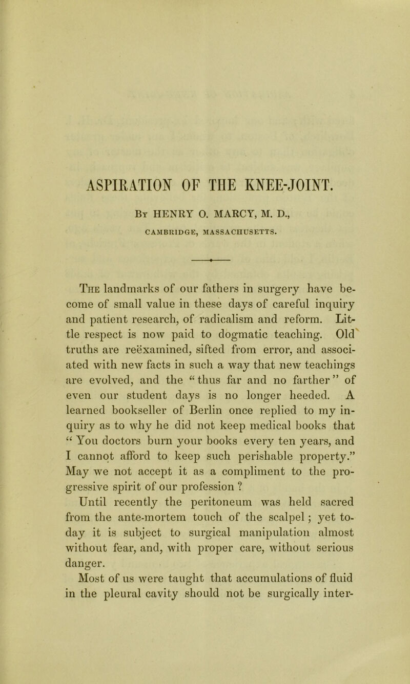 By HENRY 0. MARCY, M. D., CAMBRIDGE, MASSACHUSETTS. ♦ The landmarks of our fathers in surgery have be- come of small value in these days of careful inquiry and patient research, of radicalism and reform. Lit- tle respect is now paid to dogmatic teaching. Old truths are reexamined, sifted from error, and associ- ated with new facts in such a way that new teachings are evolved, and the “ thus far and no farther ” of even our student days is no longer heeded. A learned bookseller of Berlin once replied to my in- quiry as to why he did not keep medical books that “ You doctors burn your books every ten years, and I cannot afford to keep such perishable property.” May we not accept it as a compliment to the pro- gressive spirit of our profession ? Until recently the peritoneum was held sacred from the ante-mortem touch of the scalpel; yet to- day it is subject to surgical manipulation almost without fear, and, with proper care, without serious danger. Most of us were taught that accumulations of fluid in the pleural cavity should not be surgically inter-