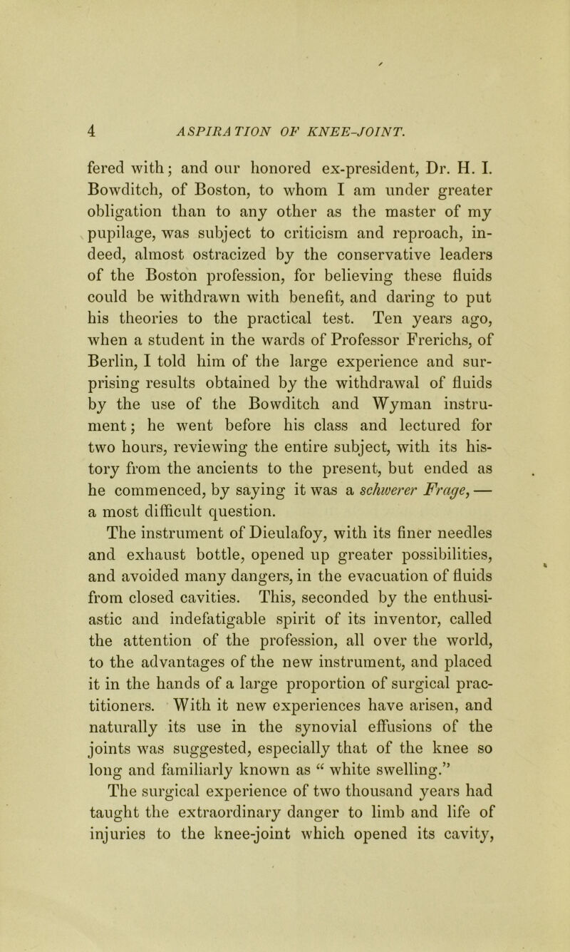 fered with; and our honored ex-president, Dr. H. I. Bowditch, of Boston, to whom I am under greater obligation than to any other as the master of my pupilage, was subject to criticism and reproach, in- deed, almost ostracized by the conservative leaders of the Boston profession, for believing these fluids could be withdrawn with benefit, and daring to put his theories to the practical test. Ten years ago, when a student in the wards of Professor Frerichs, of Berlin, I told him of the large experience and sur- prising results obtained by the withdrawal of fluids by the use of the Bowditch and Wyman instru- ment ; he went before his class and lectured for two hours, reviewing the entire subject, with its his- tory from the ancients to the present, but ended as he commenced, by saying it was a schwerer Frage,— a most difficult question. The instrument of Dieulafoy, with its finer needles and exhaust bottle, opened up greater possibilities, and avoided many dangers, in the evacuation of fluids from closed cavities. This, seconded by the enthusi- astic and indefatigable spirit of its inventor, called the attention of the profession, all over the world, to the advantages of the new instrument, and placed it in the hands of a large proportion of surgical prac- titioners. With it new experiences have arisen, and naturally its use in the synovial effusions of the joints was suggested, especially that of the knee so long and familiarly known as “ white swelling.” The surgical experience of two thousand years had taught the extraordinary danger to limb and life of injuries to the knee-joint which opened its cavity,