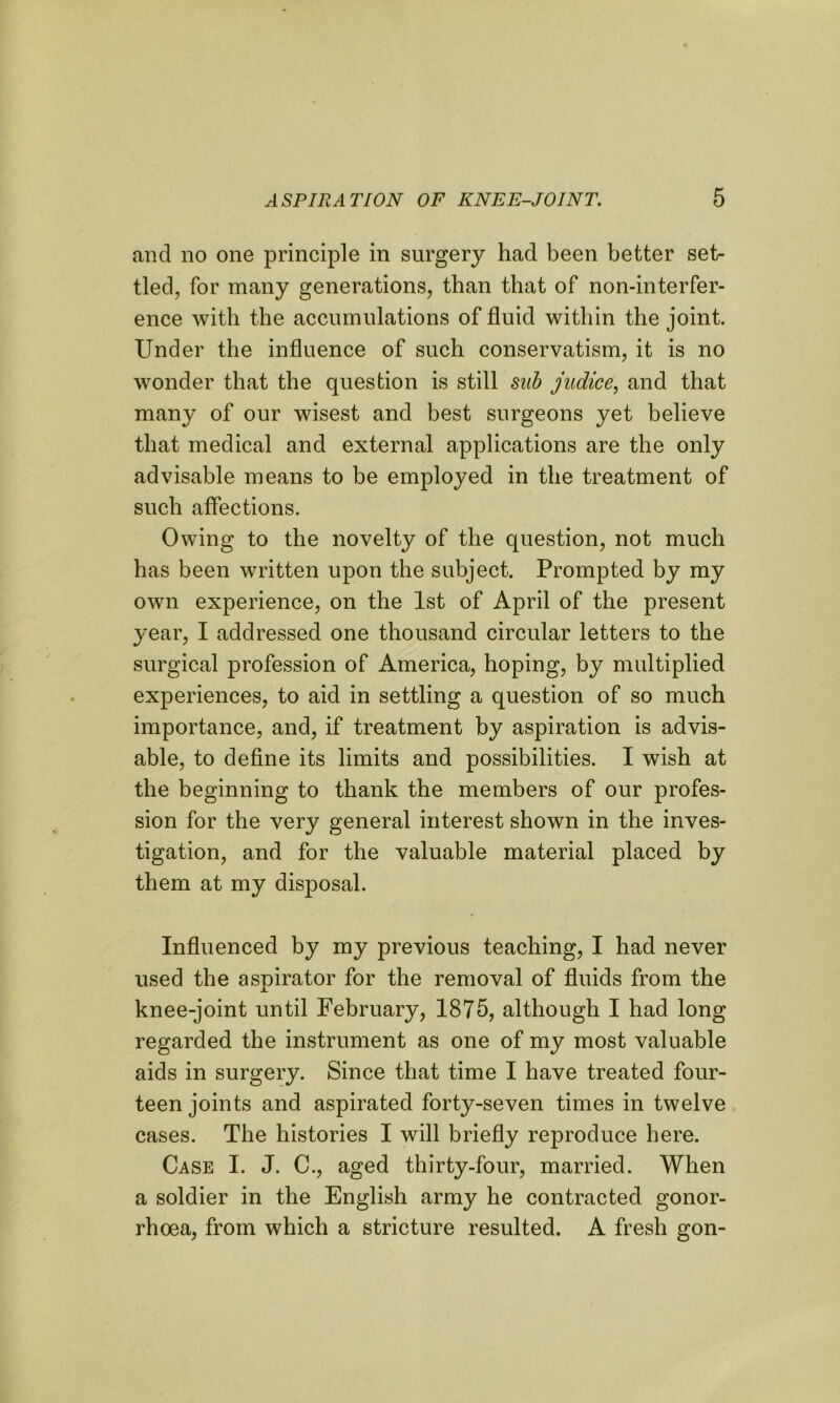 and no one principle in surgery had been better set- tled, for many generations, than that of non-interfer- ence with the accumulations of fluid within the joint. Under the influence of such conservatism, it is no wonder that the question is still sub judice, and that many of our wisest and best surgeons yet believe that medical and external applications are the only advisable means to be employed in the treatment of such affections. Owing to the novelty of the question, not much has been written upon the subject. Prompted by my own experience, on the 1st of April of the present year, I addressed one thousand circular letters to the surgical profession of America, hoping, by multiplied experiences, to aid in settling a question of so much importance, and, if treatment by aspiration is advis- able, to define its limits and possibilities. I wish at the beginning to thank the members of our profes- sion for the very general interest shown in the inves- tigation, and for the valuable material placed by them at my disposal. Influenced by my previous teaching, I had never used the aspirator for the removal of fluids from the knee-joint until February, 1875, although I had long regarded the instrument as one of my most valuable aids in surgery. Since that time I have treated four- teen joints and aspirated forty-seven times in twelve cases. The histories I will briefly reproduce here. Case I. J. C., aged thirty-four, married. When a soldier in the English army he contracted gonor- rhoea, from which a stricture resulted. A fresh gon-