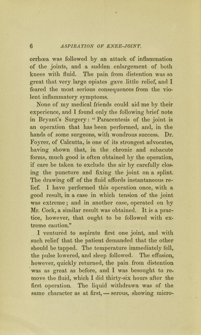 orrhoea was followed by an attack of inflammation of the joints, and a sudden enlargement of both knees with fluid. The pain from distention was so great that very large opiates gave little relief, and I feared the most serious consequences from the vio- lent inflammatory symptoms. None of my medical friends could aid me by their experience, and I found only the following brief note in Bryant’s Surgery: “ Paracentesis of the joint is an operation that has been performed, and, in the hands of some surgeons, with wondrous success. Dr. Foyrer, of Calcutta, is one of its strongest advocates, having shown that, in the chronic and subacute forms, much good is often obtained by the operation, if care be taken to exclude the air by carefully clos- ing the puncture and fixing the joint on a splint. The drawing off of the fluid affords instantaneous re- lief. I have performed this operation once, with a good result, in a case in which tension of the joint was extreme; and in another case, operated on by Mr. Cock, a similar result was obtained. It is a prac- tice, however, that ought to be followed with ex- treme caution.” I ventured to aspirate first one joint, and with such relief that the patient demanded that the other should be tapped. The temperature immediately fell, the pulse lowered, and sleep followed. The effusion, however, quickly returned, the pain from distention was as great as before, and I was besought to re- move the fluid, which I did thirty-six hours after the first operation. The liquid withdrawn was of the same character as at first, — serous, showing micro-