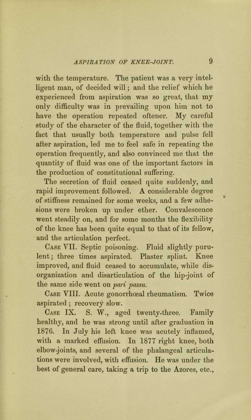 with the temperature. The patient was a very intel- ligent man, of decided will; and the relief which he experienced from aspiration was so great, that my only difficulty was in prevailing upon him not to have the operation repeated oftener. My careful study of the character of the fluid, together with the fact that usually both temperature and pulse fell after aspiration, led me to feel safe in repeating the operation frequently, and also convinced me that the quantity of fluid was one of the important factors in the production of constitutional suffering. The secretion of fluid ceased quite suddenly, and rapid improvement followed. A considerable degree of stiffness remained for some weeks, and a few adhe- sions were broken up under ether. Convalescence went steadily on, and for some months the flexibility of the knee has been quite equal to that of its fellow, and the articulation perfect. Case VII. Septic poisoning. Fluid slightly puru- lent ; three times aspirated. Plaster splint. Knee improved, and fluid ceased to accumulate, while dis- organization and disarticulation of the hip-joint of the same side went on pari passu. Case VIII. Acute gonorrhoeal rheumatism. Twice aspirated ; recovery slow. Case IX. S. W., aged twenty-three. Family healthy, and he was strong until after graduation in 1876. In July his left knee was acutely inflamed, with a marked effusion. In 1877 right knee, both elbow-joints, and several of the phalangeal articula- tions were involved, with effusion. He was under the best of general care, taking a trip to the Azores, etc.,