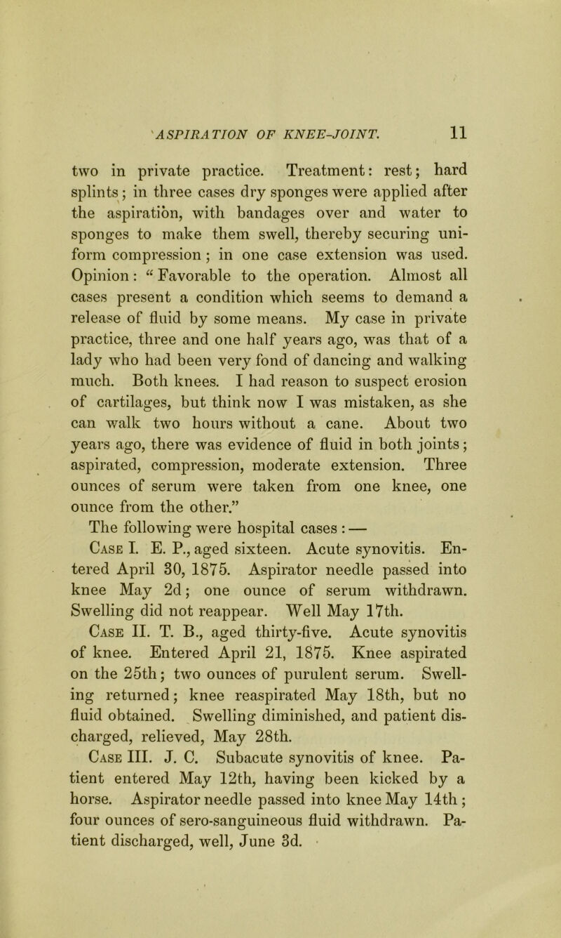 two in private practice. Treatment: rest; hard splints; in three cases dry sponges were applied after the aspiration, with bandages over and water to sponges to make them swell, thereby securing uni- form compression; in one case extension was used. Opinion: “ Favorable to the operation. Almost all cases present a condition which seems to demand a release of fluid by some means. My case in private practice, three and one half years ago, was that of a lady who had been very fond of dancing and walking much. Both knees. I had reason to suspect erosion of cartilages, but think now I was mistaken, as she can walk two hours without a cane. About two years ago, there was evidence of fluid in both joints; aspirated, compression, moderate extension. Three ounces of serum were taken from one knee, one ounce from the other.” The following were hospital cases : — Case I. E. P., aged sixteen. Acute synovitis. En- tered April 30, 1875. Aspirator needle passed into knee May 2d; one ounce of serum withdrawn. Swelling did not reappear. Well May 17th. Case II. T. B., aged thirty-five. Acute synovitis of knee. Entered April 21, 1875. Knee aspirated on the 25th; two ounces of purulent serum. Swell- ing returned; knee reaspirated May 18th, but no fluid obtained. Swelling diminished, and patient dis- charged, relieved, May 28th. Case III. J. C. Subacute synovitis of knee. Pa- tient entered May 12th, having been kicked by a horse. Aspirator needle passed into knee May 14th ; four ounces of sero-sanguineous fluid withdrawn. Pa- tient discharged, well, June 3d. •
