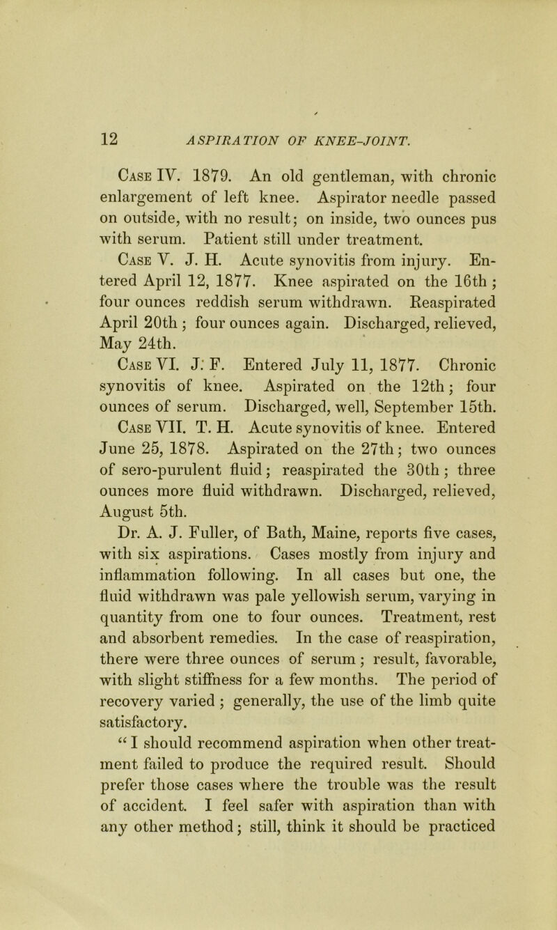 Case IV. 1879. An old gentleman, with chronic enlargement of left knee. Aspirator needle passed on outside, with no result; on inside, two ounces pus with serum. Patient still under treatment. Case V. J. H. Acute synovitis from injury. En- tered April 12, 1877. Knee aspirated on the 16th ; four ounces reddish serum withdrawn. Reaspirated April 20th ; four ounces again. Discharged, relieved, May 24th. Case VI. J. F. Entered July 11, 1877. Chronic 4 synovitis of knee. Aspirated on the 12th; four ounces of serum. Discharged, well, September 15th. Case VII. T. H. Acute synovitis of knee. Entered June 25, 1878. Aspirated on the 27th; two ounces of sero-purulent fluid; reaspirated the 30th ; three ounces more fluid withdrawn. Discharged, relieved, August 5th. Dr. A. J. Fuller, of Bath, Maine, reports five cases, with six aspirations. Cases mostly from injury and inflammation following. In all cases but one, the fluid withdrawn was pale yellowish serum, varying in quantity from one to four ounces. Treatment, rest and absorbent remedies. In the case of reaspiration, there were three ounces of serum; result, favorable, with slight stiffness for a few months. The period of recovery varied ; generally, the use of the limb quite satisfactory. “ I should recommend aspiration when other treat- ment failed to produce the required result. Should prefer those cases where the trouble was the result of accident. I feel safer with aspiration than with any other method; still, think it should be practiced