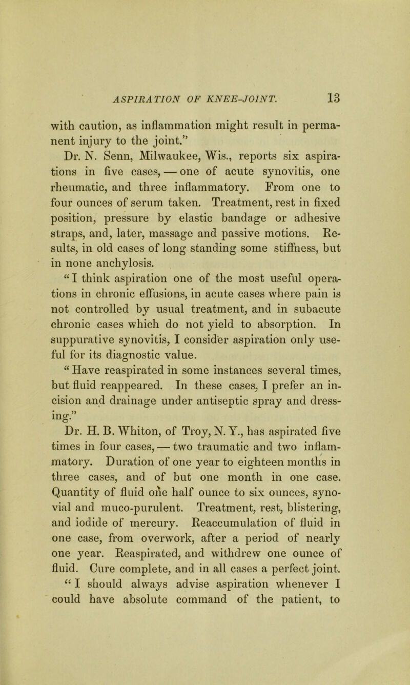 with caution, as inflammation might result in perma- nent injury to the joint.’’ Dr. N. Senn, Milwaukee, Wis., reports six aspira- tions in five cases, — one of acute synovitis, one rheumatic, and three inflammatory. From one to four ounces of serum taken. Treatment, rest in fixed position, pressure by elastic bandage or adhesive straps, and, later, massage and passive motions. Re- sults, in old cases of long standing some stiffness, but in none anchylosis. “I think aspiration one of the most useful opera- tions in chronic effusions, in acute cases where pain is not controlled by usual treatment, and in subacute chronic cases which do not yield to absorption. In suppurative synovitis, I consider aspiration only use- ful for its diagnostic value. “ Have reaspirated in some instances several times, but fluid reappeared. In these cases, I prefer an in- cision and drainage under antiseptic spray and dress- * >> ing. Dr. H. B. Whiton, of Troy, N. Y., has aspirated five times in four cases, — two traumatic and two inflam- / matory. Duration of one year to eighteen months in three cases, and of but one month in one case. Quantity of fluid one half ounce to six ounces, syno- vial and muco-purulent. Treatment, rest, blistering, and iodide of mercury. Reaccumulation of fluid in one case, from overwork, after a period of nearly one year. Reaspirated, and withdrew one ounce of fluid. Cure complete, and in all cases a perfect joint. u I should always advise aspiration whenever I could have absolute command of the patient, to