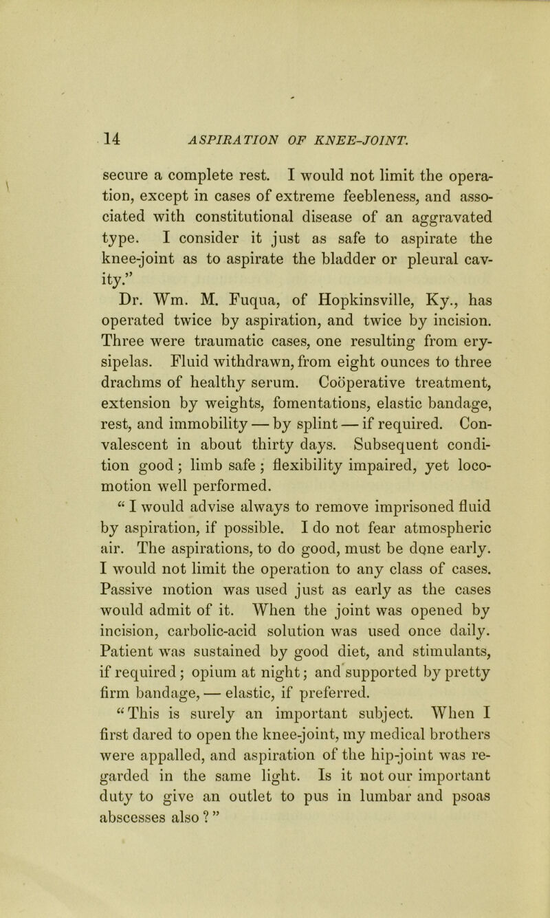 secure a complete rest. I would not limit the opera- tion, except in cases of extreme feebleness, and asso- ciated with constitutional disease of an aggravated type. I consider it just as safe to aspirate the knee-joint as to aspirate the bladder or pleural cav- ity.’’ Dr. Wm. M. Fuqua, of Hopkinsville, Ky., has operated twice by aspiration, and twice by incision. Three were traumatic cases, one resulting from ery- sipelas. Fluid withdrawn, from eight ounces to three drachms of healthy serum. Cooperative treatment, extension by weights, fomentations, elastic bandage, rest, and immobility — by splint — if required. Con- valescent in about thirty days. Subsequent condi- tion good; limb safe ; flexibility impaired, yet loco- motion well performed. “ I would advise always to remove imprisoned fluid by aspiration, if possible. I do not fear atmospheric air. The aspirations, to do good, must be done early. I would not limit the operation to any class of cases. Passive motion was used just as early as the cases would admit of it. When the joint was opened by incision, carbolic-acid solution was used once daily. Patient was sustained by good diet, and stimulants, if required ; opium at night; and supported by pretty firm bandage, — elastic, if preferred. “This is surely an important subject. When I first dared to open the knee-joint, my medical brothers were appalled, and aspiration of the hip-joint was re- garded in the same light. Is it not our important duty to give an outlet to pus in lumbar and psoas abscesses also ? ”