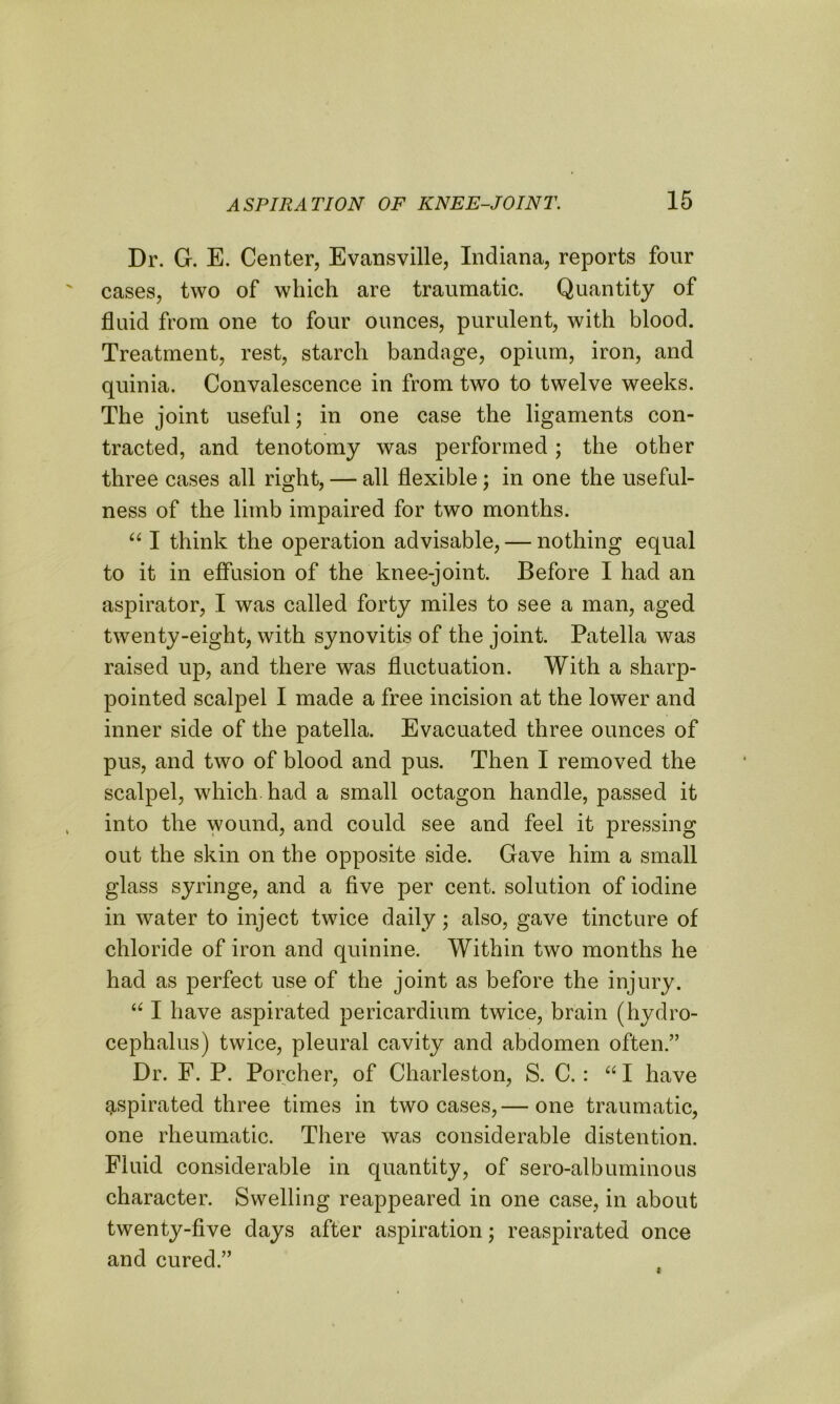 Dr. G. E. Center, Evansville, Indiana, reports four cases, two of which are traumatic. Quantity of fluid from one to four ounces, purulent, with blood. Treatment, rest, starch bandage, opium, iron, and quinia. Convalescence in from two to twelve weeks. The joint useful; in one case the ligaments con- tracted, and tenotomy was performed; the other three cases all right, — all flexible; in one the useful- ness of the limb impaired for two months. “ I think the operation advisable, — nothing equal to it in effusion of the knee-joint. Before I had an aspirator, I was called forty miles to see a man, aged twenty-eight, with synovitis of the joint. Patella was raised up, and there was fluctuation. With a sharp- pointed scalpel I made a free incision at the lower and inner side of the patella. Evacuated three ounces of pus, and two of blood and pus. Then I removed the scalpel, which had a small octagon handle, passed it into the wound, and could see and feel it pressing out the skin on the opposite side. Gave him a small glass syringe, and a five per cent, solution of iodine in water to inject twice daily; also, gave tincture of chloride of iron and quinine. Within two months he had as perfect use of the joint as before the injury. 661 have aspirated pericardium twice, brain (hydro- cephalus) twice, pleural cavity and abdomen often.” Dr. F. P. Porcher, of Charleston, S. C. : “I have aspirated three times in two cases,— one traumatic, one rheumatic. There was considerable distention. Fluid considerable in quantity, of sero-albuminous character. Swelling reappeared in one case, in about twenty-five days after aspiration; reaspirated once and cured.”
