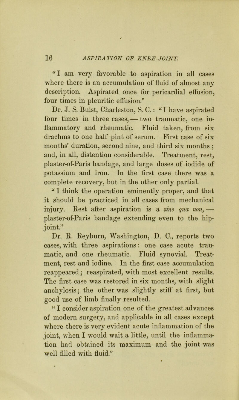 “I am very favorable to aspiration in all cases where there is an accumulation of fluid of almost any description. Aspirated once for pericardial effusion, four times in pleuritic effusion.” Dr. J. S. Buist, Charleston, S. C.: I have aspirated four times in three cases, — two traumatic, one in- flammatory and rheumatic. Fluid taken, from six drachms to one half pint of serum. First case of six months’ duration, second nine, and third six months ; and, in all, distention considerable. Treatment, rest, plaster-of-Paris bandage, and large doses of iodide of potassium and iron. In the first case there was a complete recovery, but in the other only partial. “ I think the operation eminently proper, and that it should be practiced in all cases from mechanical injury. Rest after aspiration is a sine qua non, — plaster-of-Paris bandage extending even to the hip- joint.” Dr. R. Reyburn, Washington, D. C., reports two cases, with three aspirations: one case acute trau- matic, and one rheumatic. Fluid synovial. Treat- ment, rest and iodine. In the first case accumulation reappeared; reaspirated, with most excellent results. The first case was restored in six months, with slight anchylosis; the other was slightly stiff at first, but good use of limb finally resulted. “ I consider aspiration one of the greatest advances of modern surgery, and applicable in all cases except where there is very evident acute inflammation of the joint, when I would wait a little, until the inflamma- tion had obtained its maximum and the joint was well filled with fluid.”