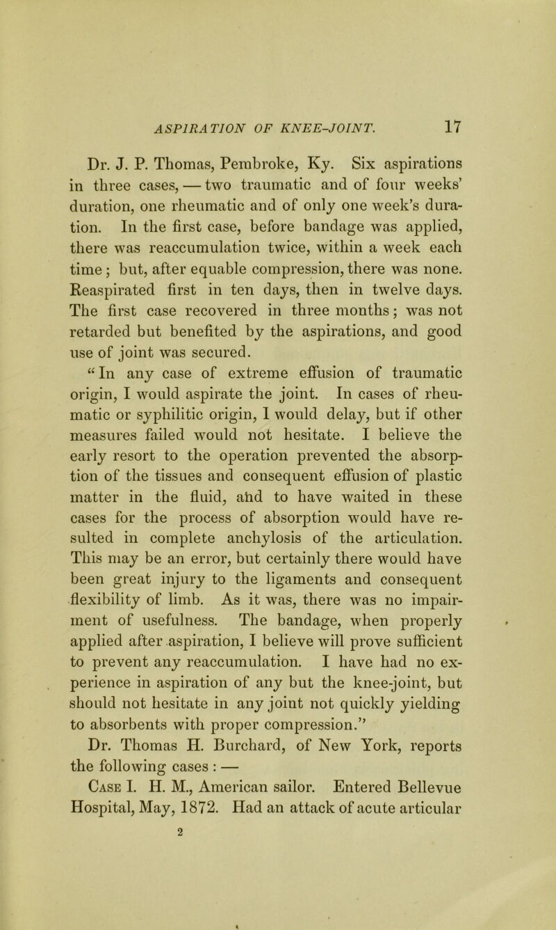 Dr. J. P. Thomas, Pembroke, Ky. Six aspirations in three cases, — two traumatic and of four weeks’ duration, one rheumatic and of only one week’s dura- tion. In the first case, before bandage was applied, there was reaccumulation twice, within a week each time ; but, after equable compression, there was none. Reaspirated first in ten days, then in twelve days. The first case recovered in three months; was not retarded but benefited by the aspirations, and good use of joint was secured. “In any case of extreme effusion of traumatic origin, I would aspirate the joint. In cases of rheu- matic or syphilitic origin, I would delay, but if other measures failed would not hesitate. I believe the early resort to the operation prevented the absorp- tion of the tissues and consequent effusion of plastic matter in the fluid, and to have waited in these cases for the process of absorption would have re- sulted in complete anchylosis of the articulation. This may be an error, but certainly there would have been great injury to the ligaments and consequent flexibility of limb. As it was, there was no impair- ment of usefulness. The bandage, when properly applied after aspiration, I believe will prove sufficient to prevent any reaccumulation. I have had no ex- perience in aspiration of any but the knee-joint, but should not hesitate in any joint not quickly yielding to absorbents with proper compression.” Dr. Thomas H. Burchard, of New York, reports the following cases : — Case I. H. M., American sailor. Entered Bellevue Hospital, May, 1872. Had an attack of acute articular 2