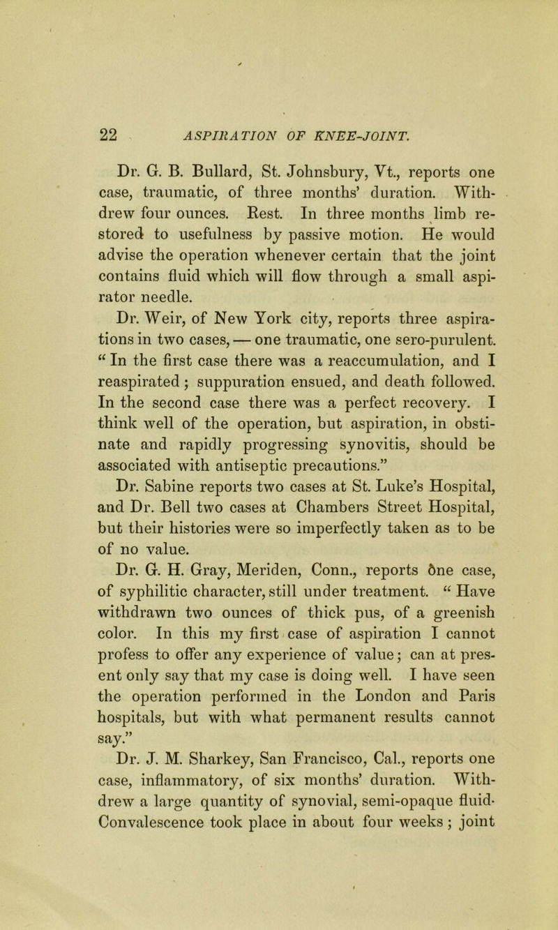 Dr. G. B. Bullard, St. Johnsbury, Vt., reports one case, traumatic, of three months’ duration. With- drew four ounces. Rest. In three months limb re- \ stored to usefulness by passive motion. He would advise the operation whenever certain that the joint contains fluid which will flow through a small aspi- rator needle. Dr. Weir, of New York city, reports three aspira- tions in two cases, — one traumatic, one sero-purulent. “ In the first case there was a reaccumulation, and I reaspirated ; suppuration ensued, and death followed. In the second case there was a perfect recovery. I think well of the operation, but aspiration, in obsti- nate and rapidly progressing synovitis, should be associated with antiseptic precautions.” Dr. Sabine reports two cases at St. Luke’s Hospital, and Dr. Bell two cases at Chambers Street Hospital, but their histories were so imperfectly taken as to be of no value. Dr. G. H. Gray, Meriden, Conn., reports dne case, of syphilitic character, still under treatment. “ Have withdrawn two ounces of thick pus, of a greenish color. In this my first case of aspiration I cannot profess to offer any experience of value; can at pres- ent only say that my case is doing well. I have seen the operation performed in the London and Paris hospitals, but with what permanent results cannot say.” Dr. J. M. Sharkey, San Francisco, Cal., reports one case, inflammatory, of six months’ duration. With- drew a large quantity of synovial, semi-opaque fluid- Convalescence took place in about four weeks; joint