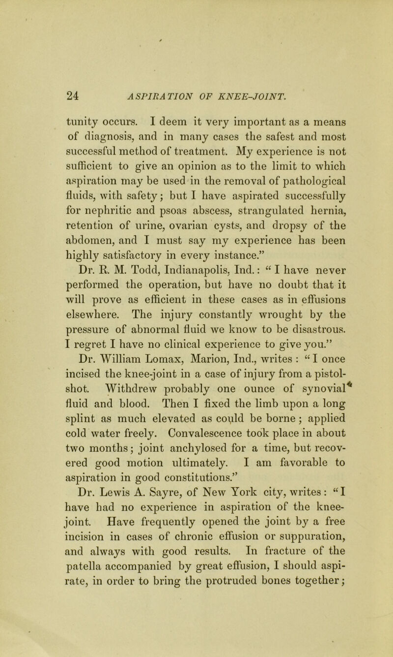 tunity occurs. I deem it very important as a means of diagnosis, and in many cases the safest and most successful method of treatment. My experience is not sufficient to give an opinion as to the limit to which aspiration may be used in the removal of pathological fluids, with safety; but I have aspirated successfully for nephritic and psoas abscess, strangulated hernia, retention of urine, ovarian cysts, and dropsy of the abdomen, and I must say my experience has been highly satisfactory in every instance.” Dr. R. M. Todd, Indianapolis, Ind.: “ I have never performed the operation, but have no doubt that it will prove as efficient in these cases as in effusions elsewhere. The injury constantly wrought by the pressure of abnormal fluid we know to be disastrous. I regret I have no clinical experience to give you.” Dr. William Lomax, Marion, Ind., writes : “ I once incised the knee-joint in a case of injury from a pistol- shot. Withdrew probably one ounce of synovial* fluid and blood. Then I fixed the limb upon a long splint as much elevated as could be borne ; applied cold water freely. Convalescence took place in about two months; joint anchylosed for a time, but recov- ered good motion ultimately. I am favorable to aspiration in good constitutions.” Dr. Lewis A. Sayre, of New York city, writes: “I have had no experience in aspiration of the knee- joint. Have frequently opened the joint by a free incision in cases of chronic effusion or suppuration, and always with good results. In fracture of the patella accompanied by great effusion, I should aspi- rate, in order to bring the protruded bones together;