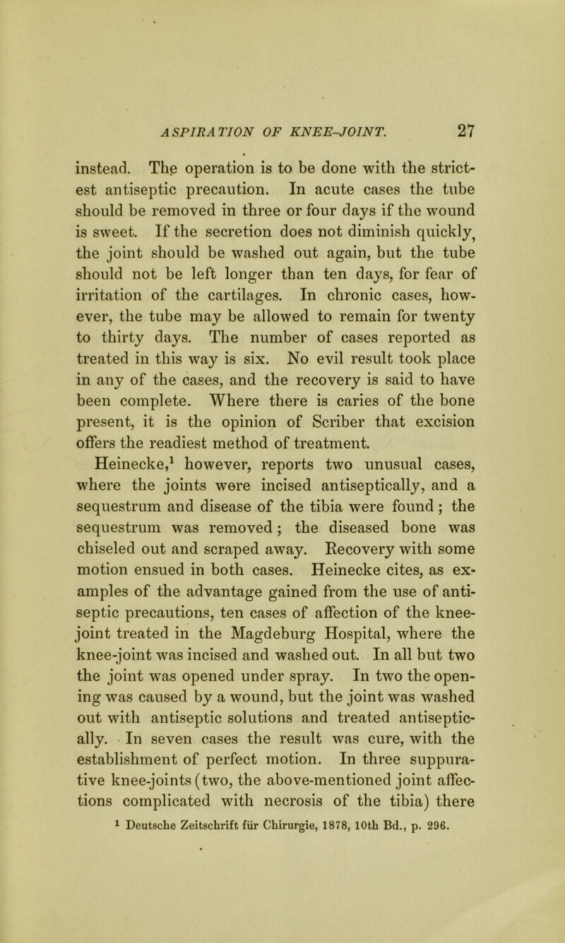 instead. The operation is to be done with the strict- est antiseptic precaution. In acute cases the tube should be removed in three or four days if the wound is sweet. If the secretion does not diminish quickly^ the joint should be washed out again, but the tube should not be left longer than ten days, for fear of irritation of the cartilages. In chronic cases, how- ever, the tube may be allowed to remain for twenty to thirty days. The number of cases reported as treated in this way is six. No evil result took place in any of the cases, and the recovery is said to have been complete. Where there is caries of the bone present, it is the opinion of Scriber that excision offers the readiest method of treatment. Heinecke,1 however, reports two unusual cases, where the joints were incised antiseptically, and a sequestrum and disease of the tibia were found; the sequestrum was removed; the diseased bone was chiseled out and scraped away. Recovery with some motion ensued in both cases. Heinecke cites, as ex- amples of the advantage gained from the use of anti- septic precautions, ten cases of affection of the knee- joint treated in the Magdeburg Hospital, where the knee-joint was incised and washed out. In all but two the joint w^as opened under spray. In two the open- ing was caused by a wound, but the joint was washed out with antiseptic solutions and treated antiseptic- ally. • In seven cases the result was cure, with the establishment of perfect motion. In three suppura- tive knee-joints (two, the above-mentioned joint affec- tions complicated with necrosis of the tibia) there 1 Deutsche Zeitschrift fiir Chirurgie, 1878, 10th Bd., p. 296.