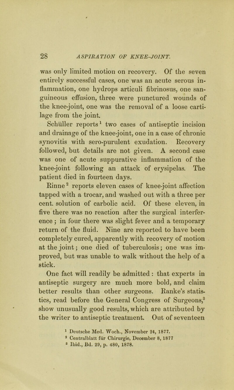 was only limited motion on recovery. Of the seven entirely successful cases, one was an acute serous in- flammation, one hydrops articuli fibrinosus, one san- guineous effusion, three were punctured wounds of the knee-joint, one was the removal of a loose carti- lage from the joint. Schuller reports1 two cases of antiseptic incision and drainage of the knee-joint, one in a case of chronic synovitis with sero-purulent exudation. Recovery followed, but details are not given. A second case was one of acute suppurative inflammation of the knee-joint following an attack of erysipelas. The patient died in fourteen days. Rinne2 reports eleven cases of knee-joint affection tapped with a trocar, and washed out with a three per cent, solution of carbolic acid. Of these eleven, in five there was no reaction after the surgical interfer- ence ; in four there was slight fever and a temporary return of the fluid. Nine are reported to have been completely cured, apparently with recovery of motion at the joint; one died of tuberculosis; one was im- proved, but was unable to walk without the help of a stick. One fact will readily be admitted : that experts in antiseptic surgery are much more bold, and claim better results than other surgeons. Ranke’s statis- tics, read before the General Congress of Surgeons,3 show unusually good results, which are attributed by the writer to antiseptic treatment. Out of seventeen 1 Deutsche Med. Woch., November 24, 1877. 2 Centralblatt fur Chirurgie, December 8, 1877 8 Ibid., JBd. 29, p. 480, 1878.
