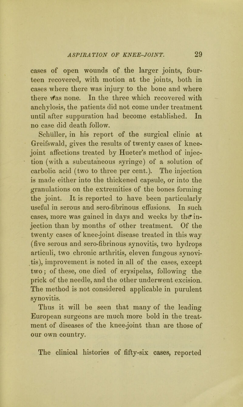 cases of open wounds of the larger joints, four- teen recovered, with motion at the joints, both in cases where there was injury to the bone and where there \fas none. In the three which recovered with anchylosis, the patients did not come under treatment until after suppuration had become established. In no case did death follow. Schuller, in his report of the surgical clinic at Greifswald, gives the results of twenty cases of knee- joint affections treated by Hueter’s method of injec- tion (with a subcutaneous syringe) of a solution of carbolic, acid (two to three per cent.). The injection is made either into the thickened capsule, or into the granulations on the extremities of the bones forming the joint. It is reported to have been particularly useful in serous and sero-fibrinous effusions. In such cases, more was gained in days and weeks by thd* in- jection than by months of other treatment. Of the twenty cases of knee-joint disease treated in this way (five serous and sero-fibrinous synovitis, two hydrops articuli, two chronic arthritis, eleven fungous synovi- tis), imjn’ovement is noted in all of the cases, except two; of these, one died of erysipelas, following the prick of the needle, and the other underwent excision. The method is not considered applicable in purulent synovitis. Thus it will be seen that many of the leading European surgeons are much more bold in the treat- ment of diseases of the knee-joint than are those of our own country. The clinical histories of fifty-six cases, reported