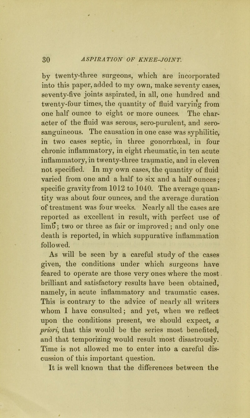 t by twenty-three surgeons, which are incorporated into this paper, added to my own, make seventy cases, seventy-five joints aspirated, in all, one hundred and twenty-four times, the quantity of fluid varying from one half ounce to eight or more ounces. The char- acter of the fluid was serous, sero-purulent, and sero- sanguineous. The causation in one case was syphilitic, in two cases septic, in three gonorrhoeal, in four chronic inflammatory, in eight rheumatic, in ten acute inflammatory, in twenty-three traumatic, and in eleven not specified. In my own cases, the quantity of fluid varied from one and a half to six and a half ounces: specific gravity from 1012 to 1040. The average quan- tity was about four ounces, and the average duration of treatment was four weeks. Nearly all the cases are reported as excellent in result, with perfect use of liml); two or three as fair or improved; and only one death is reported, in which suppurative inflammation followed. As will be seen by a careful study of the cases given, the conditions under which surgeons have feared to operate are those very ones where the most brilliant and satisfactory results have been obtained, namely, in acute inflammatory and traumatic cases. This is contrary to the advice of nearly all writers whom I have consulted; and yet, when we reflect upon the conditions present, we should expect, a priori, that this would be the series most benefited, and that temporizing would result most disastrously. Time is not allowed me to enter into a careful dis- cussion of this important question. It is well known that the differences between the