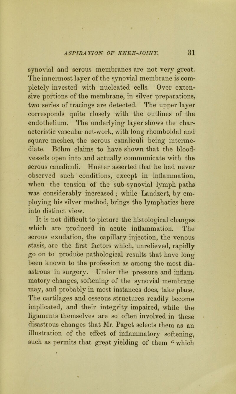 synovial and serous membranes are not very great. The innermost layer of the synovial membrane is com- pletely invested with nucleated cells. Over exten- sive portions of the membrane, in silver preparations, two series of tracings are detected. The upper layer corresponds quite closely with the outlines of the endothelium. The underlying layer shows the char- acteristic vascular net-work, with long rhomboidal and square meshes, the serous canaliculi being interme- diate. Bohm claims to have shown that the blood- vessels open into and actually communicate with the serous canaliculi. Hueter asserted that he had never observed such conditions, except in inflammation, when the tension of the sub-synovial lymph paths was considerably increased; while Landzert, by em- ploying his silver method, brings the lymphatics here into distinct view. It is not difficult to picture the histological changes . which are produced in acute inflammation. The serous exudation, the capillary injection, the venous stasis, are the first factors wThich, unrelieved, rapidly go on to produce pathological results that have long been known to the profession as among the most dis- astrous in surgery. Under the pressure and inflam- matory changes, softening of the synovial membrane may, and probably in most instances does, take place. The cartilages and osseous structures readily become implicated, and their integrity impaired, while the ligaments themselves are so often involved in these disastrous changes that Mr. Paget selects them as an illustration of the effect of inflammatory softening, such as permits that great yielding of them “ which
