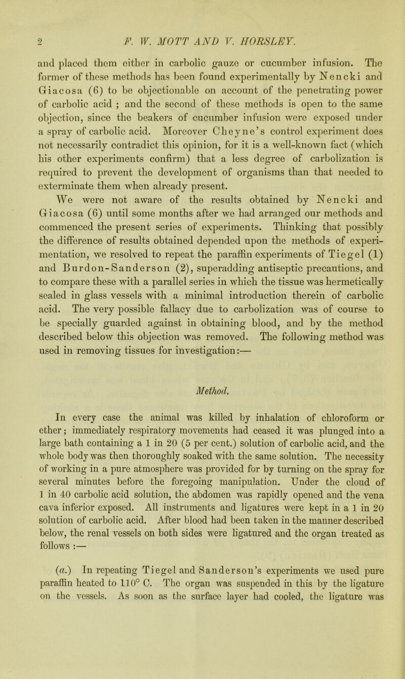 and placed them either in carbolic gauze or encumber infusion. The former of these methods has been found experimentally by Nencki and Giacosa (6) to be objectionable on account of the penetrating power of carbolic acid ; and the second of these methods is open to the same objection, since the beakers of cucumber infusion were exposed under a spray of carbolic acid. Moreover Cheyne’s control experiment does not necessarily contradict this opinion, for it is a well-known fact (which bis other experiments confirm) that a less degree of carbolization is required to prevent the development of organisms than that needed to exterminate them when already present. We were not aware of the results obtained by Nencki and Giacosa (6) until some months after we bad arranged our methods and commenced the present series of experiments. Thinking that possibly the difference of results obtained depended upon the methods of experi- mentation, we resolved to repeat the paraffin experiments of Tie gel (1) and Burdon-Sanderson (2), superadding antiseptic precautions, and to compare these with a parallel series in which the tissue was hermetically sealed in glass vessels with a minimal introduction therein of carbolic acid. The very possible fallacy due to carbolization was of course to he specially guarded against in obtaining blood, and by the method described below this objection was removed. The following method was used in removing tissues for investigation:— Method. In every case the animal was killed by inhalation of chloroform or ether; immediately respiratory movements had ceased it was plunged into a large bath containing a 1 in 20 (5 per cent.) solution of carbolic acid, and the whole body was then thoroughly soaked with the same solution. The necessity of working in a pure atmosphere was provided for by turning on the spray for several minutes before the foregoing manipulation. Under the cloud of 1 in 40 carbolic acid solution, the abdomen was rapidly opened and the vena cava inferior exposed. All instruments and ligatures were kept in a 1 in 20 solution of carbolic acid. After blood had been taken in the manner described below, the renal vessels on both sides were ligatured and the organ treated as follows :— (a.) In repeating Tiegel and Sanderson’s experiments we used pure paraffin heated to 110° C. The organ was suspended in this by the ligature on the vessels. As soon as the surface layer had cooled, the ligature was